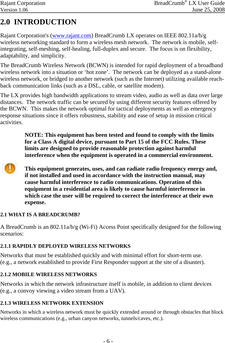 Rajant Corporation   BreadCrumb® LX User Guide Version 1.06  June 25, 2008  - 6 - 2.0  INTRODUCTION Rajant Corporation&apos;s (www.rajant.com) BreadCrumb LX operates on IEEE 802.11a/b/g wireless networking standard to form a wireless mesh network.  The network is mobile, self-integrating, self-meshing, self-healing, full-duplex and secure.  The focus is on flexibility, adaptability, and simplicity. The BreadCrumb Wireless Network (BCWN) is intended for rapid deployment of a broadband wireless network into a situation or ‘hot zone’.  The network can be deployed as a stand-alone wireless network, or bridged to another network (such as the Internet) utilizing available reach-back communication links (such as a DSL, cable, or satellite modem). The LX provides high bandwidth applications to stream video, audio as well as data over large distances.  The network traffic can be secured by using different security features offered by the BCWN.  This makes the network optimal for tactical deployments as well as emergency response situations since it offers robustness, stability and ease of setup in mission critical activities.   NOTE: This equipment has been tested and found to comply with the limits for a Class A digital device, pursuant to Part 15 of the FCC Rules. These limits are designed to provide reasonable protection against harmful interference when the equipment is operated in a commercial environment.  This equipment generates, uses, and can radiate radio frequency energy and, if not installed and used in accordance with the instruction manual, may cause harmful interference to radio communications. Operation of this equipment in a residential area is likely to cause harmful interference in which case the user will be required to correct the interference at their own expense. 2.1 WHAT IS A BREADCRUMB?  A BreadCrumb is an 802.11a/b/g (Wi-Fi) Access Point speciﬁcally designed for the following scenarios:  2.1.1 RAPIDLY DEPLOYED WIRELESS NETWORKS  Networks that must be established quickly and with minimal effort for short-term use.  (e.g., a network established to provide First Responder support at the site of a disaster). 2.1.2 MOBILE WIRELESS NETWORKS  Networks in which the network infrastructure itself is mobile, in addition to client devices (e.g., a convoy viewing a video stream from a UAV). 2.1.3 WIRELESS NETWORK EXTENSION  Networks in which a wireless network must be quickly extended around or through obstacles that block wireless communications (e.g., urban canyon networks, tunnels/caves, etc.).   