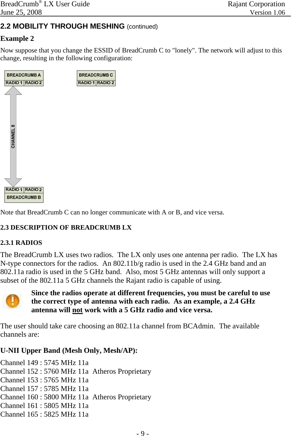 BreadCrumb® LX User Guide  Rajant Corporation  June 25, 2008  Version 1.06 - 9 - 2.2 MOBILITY THROUGH MESHING (continued) Example 2  Now suppose that you change the ESSID of BreadCrumb C to &quot;lonely&quot;. The network will adjust to this change, resulting in the following configuration:  Note that BreadCrumb C can no longer communicate with A or B, and vice versa. 2.3 DESCRIPTION OF BREADCRUMB LX 2.3.1 RADIOS The BreadCrumb LX uses two radios.  The LX only uses one antenna per radio.  The LX has N-type connectors for the radios.  An 802.11b/g radio is used in the 2.4 GHz band and an 802.11a radio is used in the 5 GHz band.  Also, most 5 GHz antennas will only support a subset of the 802.11a 5 GHz channels the Rajant radio is capable of using.  Since the radios operate at different frequencies, you must be careful to use the correct type of antenna with each radio.  As an example, a 2.4 GHz antenna will not work with a 5 GHz radio and vice versa. The user should take care choosing an 802.11a channel from BCAdmin.  The available channels are: U-NII Upper Band (Mesh Only, Mesh/AP): Channel 149 : 5745 MHz 11a Channel 152 : 5760 MHz 11a  Atheros Proprietary Channel 153 : 5765 MHz 11a  Channel 157 : 5785 MHz 11a Channel 160 : 5800 MHz 11a  Atheros Proprietary Channel 161 : 5805 MHz 11a  Channel 165 : 5825 MHz 11a 