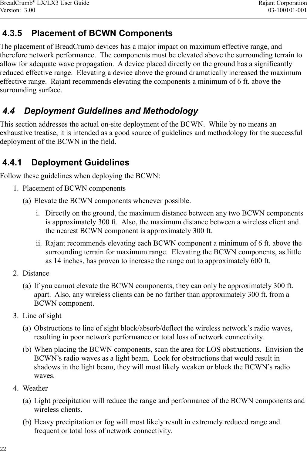BreadCrumb® LX/LX3 User Guide Rajant CorporationVersion:  3.00 03-100101-001 4.3.5  Placement of BCWN ComponentsThe placement of BreadCrumb devices has a major impact on maximum effective range, and therefore network performance.  The components must be elevated above the surrounding terrain to allow for adequate wave propagation.  A device placed directly on the ground has a significantly reduced effective range.  Elevating a device above the ground dramatically increased the maximum effective range.  Rajant recommends elevating the components a minimum of 6 ft. above the surrounding surface. 4.4  Deployment Guidelines and MethodologyThis section addresses the actual on-site deployment of the BCWN.  While by no means an exhaustive treatise, it is intended as a good source of guidelines and methodology for the successful deployment of the BCWN in the field. 4.4.1  Deployment GuidelinesFollow these guidelines when deploying the BCWN: 1. Placement of BCWN components(a) Elevate the BCWN components whenever possible. i. Directly on the ground, the maximum distance between any two BCWN components is approximately 300 ft.  Also, the maximum distance between a wireless client and the nearest BCWN component is approximately 300 ft. ii. Rajant recommends elevating each BCWN component a minimum of 6 ft. above the surrounding terrain for maximum range.  Elevating the BCWN components, as little as 14 inches, has proven to increase the range out to approximately 600 ft. 2. Distance(a) If you cannot elevate the BCWN components, they can only be approximately 300 ft. apart.  Also, any wireless clients can be no farther than approximately 300 ft. from a BCWN component. 3. Line of sight(a) Obstructions to line of sight block/absorb/deflect the wireless network’s radio waves, resulting in poor network performance or total loss of network connectivity.(b) When placing the BCWN components, scan the area for LOS obstructions.  Envision the BCWN’s radio waves as a light beam.  Look for obstructions that would result in shadows in the light beam, they will most likely weaken or block the BCWN’s radio waves. 4. Weather(a) Light precipitation will reduce the range and performance of the BCWN components and wireless clients.(b) Heavy precipitation or fog will most likely result in extremely reduced range and frequent or total loss of network connectivity.22