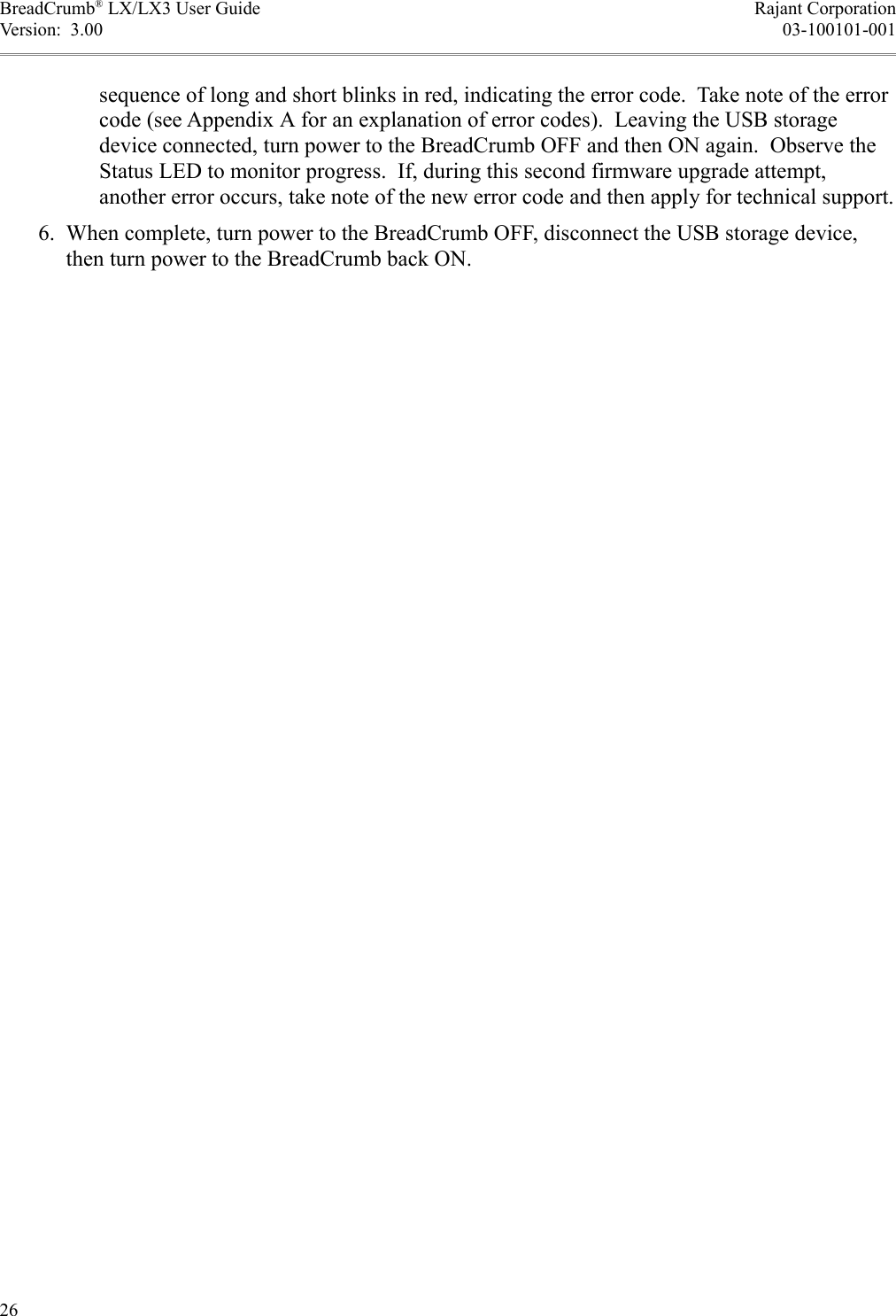 BreadCrumb® LX/LX3 User Guide Rajant CorporationVersion:  3.00 03-100101-001sequence of long and short blinks in red, indicating the error code.  Take note of the error code (see Appendix A for an explanation of error codes).  Leaving the USB storage device connected, turn power to the BreadCrumb OFF and then ON again.  Observe the Status LED to monitor progress.  If, during this second firmware upgrade attempt, another error occurs, take note of the new error code and then apply for technical support. 6. When complete, turn power to the BreadCrumb OFF, disconnect the USB storage device, then turn power to the BreadCrumb back ON.26