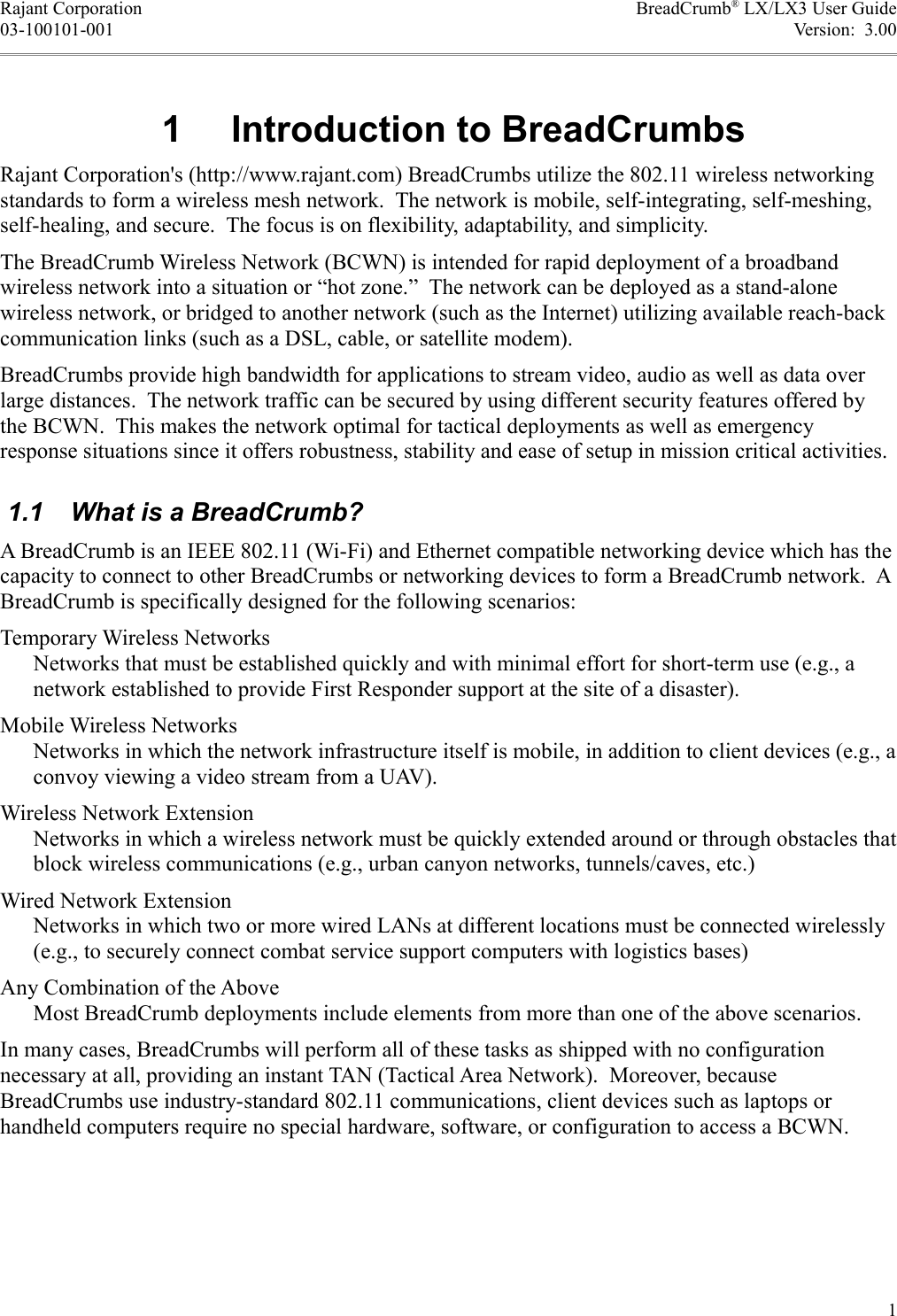 Rajant Corporation BreadCrumb® LX/LX3 User Guide03-100101-001 Version:  3.00 1  Introduction to BreadCrumbsRajant Corporation&apos;s (http://www.rajant.com) BreadCrumbs utilize the 802.11 wireless networking standards to form a wireless mesh network.  The network is mobile, self-integrating, self-meshing, self-healing, and secure.  The focus is on flexibility, adaptability, and simplicity.The BreadCrumb Wireless Network (BCWN) is intended for rapid deployment of a broadband wireless network into a situation or “hot zone.”  The network can be deployed as a stand-alone wireless network, or bridged to another network (such as the Internet) utilizing available reach-back communication links (such as a DSL, cable, or satellite modem).BreadCrumbs provide high bandwidth for applications to stream video, audio as well as data over large distances.  The network traffic can be secured by using different security features offered by the BCWN.  This makes the network optimal for tactical deployments as well as emergency response situations since it offers robustness, stability and ease of setup in mission critical activities. 1.1  What is a BreadCrumb?A BreadCrumb is an IEEE 802.11 (Wi-Fi) and Ethernet compatible networking device which has the capacity to connect to other BreadCrumbs or networking devices to form a BreadCrumb network.  A BreadCrumb is specifically designed for the following scenarios:Temporary Wireless NetworksNetworks that must be established quickly and with minimal effort for short-term use (e.g., a network established to provide First Responder support at the site of a disaster).Mobile Wireless NetworksNetworks in which the network infrastructure itself is mobile, in addition to client devices (e.g., a convoy viewing a video stream from a UAV).Wireless Network ExtensionNetworks in which a wireless network must be quickly extended around or through obstacles that block wireless communications (e.g., urban canyon networks, tunnels/caves, etc.)Wired Network ExtensionNetworks in which two or more wired LANs at different locations must be connected wirelessly (e.g., to securely connect combat service support computers with logistics bases)Any Combination of the AboveMost BreadCrumb deployments include elements from more than one of the above scenarios.In many cases, BreadCrumbs will perform all of these tasks as shipped with no configuration necessary at all, providing an instant TAN (Tactical Area Network).  Moreover, because BreadCrumbs use industry-standard 802.11 communications, client devices such as laptops or handheld computers require no special hardware, software, or configuration to access a BCWN.1