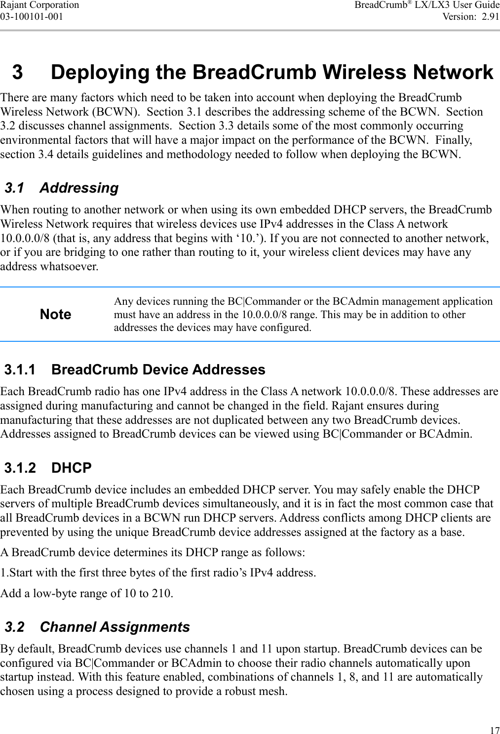 Rajant Corporation BreadCrumb® LX/LX3 User Guide03-100101-001 Version:  2.91 3  Deploying the BreadCrumb Wireless NetworkThere are many factors which need to be taken into account when deploying the BreadCrumb Wireless Network (BCWN).  Section 3.1 describes the addressing scheme of the BCWN.  Section 3.2 discusses channel assignments.  Section 3.3 details some of the most commonly occurring environmental factors that will have a major impact on the performance of the BCWN.  Finally, section 3.4 details guidelines and methodology needed to follow when deploying the BCWN. 3.1  AddressingWhen routing to another network or when using its own embedded DHCP servers, the BreadCrumb Wireless Network requires that wireless devices use IPv4 addresses in the Class A network 10.0.0.0/8 (that is, any address that begins with ‘10.’). If you are not connected to another network, or if you are bridging to one rather than routing to it, your wireless client devices may have any address whatsoever.NoteAny devices running the BC|Commander or the BCAdmin management application must have an address in the 10.0.0.0/8 range. This may be in addition to other addresses the devices may have configured. 3.1.1  BreadCrumb Device AddressesEach BreadCrumb radio has one IPv4 address in the Class A network 10.0.0.0/8. These addresses are assigned during manufacturing and cannot be changed in the field. Rajant ensures during manufacturing that these addresses are not duplicated between any two BreadCrumb devices. Addresses assigned to BreadCrumb devices can be viewed using BC|Commander or BCAdmin. 3.1.2  DHCPEach BreadCrumb device includes an embedded DHCP server. You may safely enable the DHCP servers of multiple BreadCrumb devices simultaneously, and it is in fact the most common case that all BreadCrumb devices in a BCWN run DHCP servers. Address conflicts among DHCP clients are prevented by using the unique BreadCrumb device addresses assigned at the factory as a base.A BreadCrumb device determines its DHCP range as follows:1.Start with the first three bytes of the first radio’s IPv4 address.Add a low-byte range of 10 to 210. 3.2  Channel AssignmentsBy default, BreadCrumb devices use channels 1 and 11 upon startup. BreadCrumb devices can be configured via BC|Commander or BCAdmin to choose their radio channels automatically upon startup instead. With this feature enabled, combinations of channels 1, 8, and 11 are automatically chosen using a process designed to provide a robust mesh.17