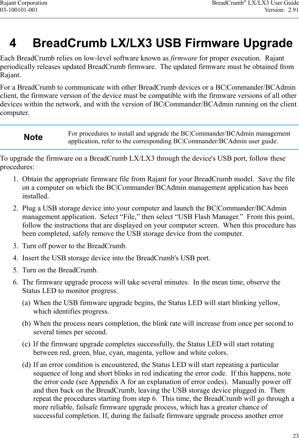 Rajant Corporation BreadCrumb® LX/LX3 User Guide03-100101-001 Version:  2.91 4  BreadCrumb LX/LX3 USB Firmware UpgradeEach BreadCrumb relies on low-level software known as firmware for proper execution.  Rajant periodically releases updated BreadCrumb firmware.  The updated firmware must be obtained from Rajant.For a BreadCrumb to communicate with other BreadCrumb devices or a BC|Commander/BCAdmin client, the firmware version of the device must be compatible with the firmware versions of all other devices within the network, and with the version of BC|Commander/BCAdmin running on the client computer.Note For procedures to install and upgrade the BC|Commander/BCAdmin management application, refer to the corresponding BC|Commander/BCAdmin user guide.To upgrade the firmware on a BreadCrumb LX/LX3 through the device&apos;s USB port, follow these procedures: 1. Obtain the appropriate firmware file from Rajant for your BreadCrumb model.  Save the file on a computer on which the BC|Commander/BCAdmin management application has been installed. 2. Plug a USB storage device into your computer and launch the BC|Commander/BCAdmin management application.  Select “File,” then select “USB Flash Manager.”  From this point, follow the instructions that are displayed on your computer screen.  When this procedure has been completed, safely remove the USB storage device from the computer. 3. Turn off power to the BreadCrumb. 4. Insert the USB storage device into the BreadCrumb&apos;s USB port. 5. Turn on the BreadCrumb. 6. The firmware upgrade process will take several minutes.  In the mean time, observe the Status LED to monitor progress.(a) When the USB firmware upgrade begins, the Status LED will start blinking yellow, which identifies progress.(b) When the process nears completion, the blink rate will increase from once per second to several times per second.(c) If the firmware upgrade completes successfully, the Status LED will start rotating between red, green, blue, cyan, magenta, yellow and white colors.(d) If an error condition is encountered, the Status LED will start repeating a particular sequence of long and short blinks in red indicating the error code.  If this happens, note the error code (see Appendix A for an explanation of error codes).  Manually power off and then back on the BreadCrumb, leaving the USB storage device plugged in.  Then repeat the procedures starting from step 6.  This time, the BreadCrumb will go through a more reliable, failsafe firmware upgrade process, which has a greater chance of successful completion. If, during the failsafe firmware upgrade process another error 23