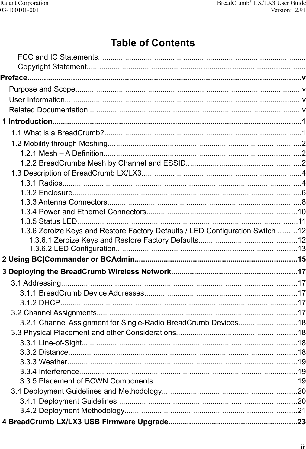 Rajant Corporation BreadCrumb® LX/LX3 User Guide03-100101-001 Version:  2.91Table of ContentsFCC and IC Statements....................................................................................................Copyright Statement.........................................................................................................Preface....................................................................................................................................vPurpose and Scope.............................................................................................................vUser Information..................................................................................................................vRelated Documentation.......................................................................................................v 1 Introduction.......................................................................................................................1 1.1 What is a BreadCrumb?...............................................................................................1 1.2 Mobility through Meshing.............................................................................................2 1.2.1 Mesh – A Definition...............................................................................................2 1.2.2 BreadCrumbs Mesh by Channel and ESSID.......................................................2 1.3 Description of BreadCrumb LX/LX3.............................................................................4 1.3.1 Radios...................................................................................................................4 1.3.2 Enclosure..............................................................................................................6 1.3.3 Antenna Connectors.............................................................................................8 1.3.4 Power and Ethernet Connectors........................................................................10 1.3.5 Status LED..........................................................................................................11 1.3.6 Zeroize Keys and Restore Factory Defaults / LED Configuration Switch .........12 1.3.6.1 Zeroize Keys and Restore Factory Defaults...............................................12 1.3.6.2 LED Configuration.......................................................................................13 2 Using BC|Commander or BCAdmin..............................................................................15 3 Deploying the BreadCrumb Wireless Network............................................................17 3.1 Addressing.................................................................................................................17 3.1.1 BreadCrumb Device Addresses.........................................................................17 3.1.2 DHCP..................................................................................................................17 3.2 Channel Assignments................................................................................................17 3.2.1 Channel Assignment for Single-Radio BreadCrumb Devices............................18 3.3 Physical Placement and other Considerations..........................................................18 3.3.1 Line-of-Sight.......................................................................................................18 3.3.2 Distance..............................................................................................................18 3.3.3 Weather..............................................................................................................19 3.3.4 Interference.........................................................................................................19 3.3.5 Placement of BCWN Components.....................................................................19 3.4 Deployment Guidelines and Methodology.................................................................20 3.4.1 Deployment Guidelines......................................................................................20 3.4.2 Deployment Methodology...................................................................................21 4 BreadCrumb LX/LX3 USB Firmware Upgrade..............................................................23iii