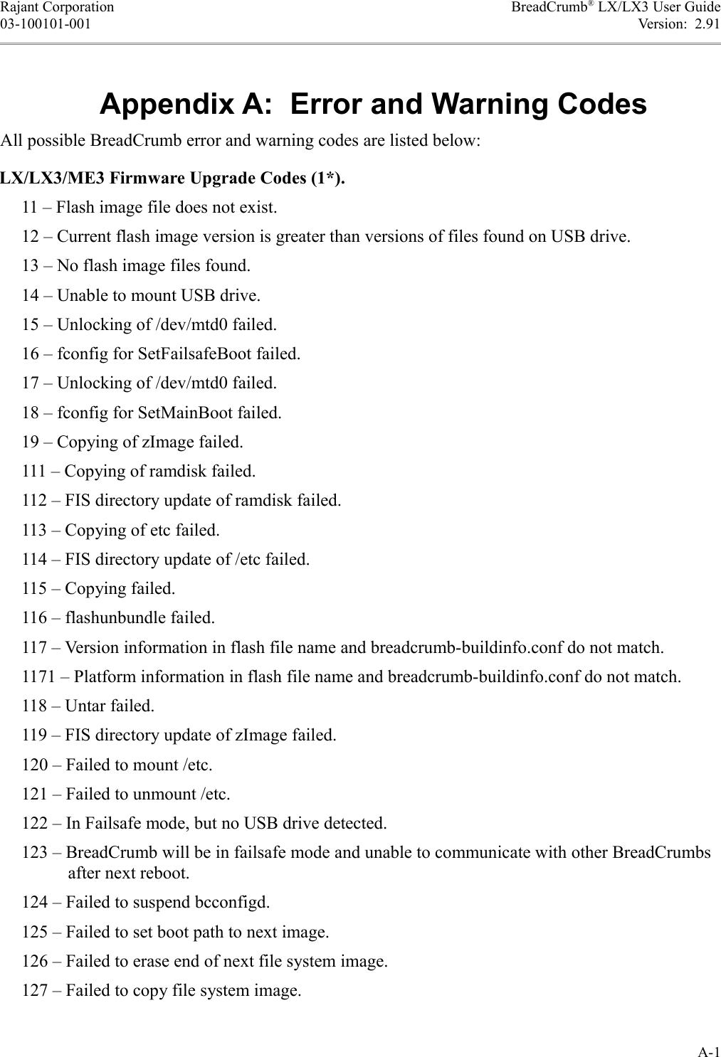 Rajant Corporation BreadCrumb® LX/LX3 User Guide03-100101-001 Version:  2.91Appendix A:  Error and Warning CodesAll possible BreadCrumb error and warning codes are listed below:LX/LX3/ME3 Firmware Upgrade Codes (1*).     11 – Flash image file does not exist.     12 – Current flash image version is greater than versions of files found on USB drive.     13 – No flash image files found.     14 – Unable to mount USB drive.     15 – Unlocking of /dev/mtd0 failed.     16 – fconfig for SetFailsafeBoot failed.     17 – Unlocking of /dev/mtd0 failed.     18 – fconfig for SetMainBoot failed.     19 – Copying of zImage failed.     111 – Copying of ramdisk failed.     112 – FIS directory update of ramdisk failed.     113 – Copying of etc failed.     114 – FIS directory update of /etc failed.     115 – Copying failed.     116 – flashunbundle failed.     117 – Version information in flash file name and breadcrumb-buildinfo.conf do not match.     1171 – Platform information in flash file name and breadcrumb-buildinfo.conf do not match.     118 – Untar failed.     119 – FIS directory update of zImage failed.     120 – Failed to mount /etc.     121 – Failed to unmount /etc.     122 – In Failsafe mode, but no USB drive detected.     123 – BreadCrumb will be in failsafe mode and unable to communicate with other BreadCrumbs after next reboot.     124 – Failed to suspend bcconfigd.     125 – Failed to set boot path to next image.     126 – Failed to erase end of next file system image.     127 – Failed to copy file system image.A-1