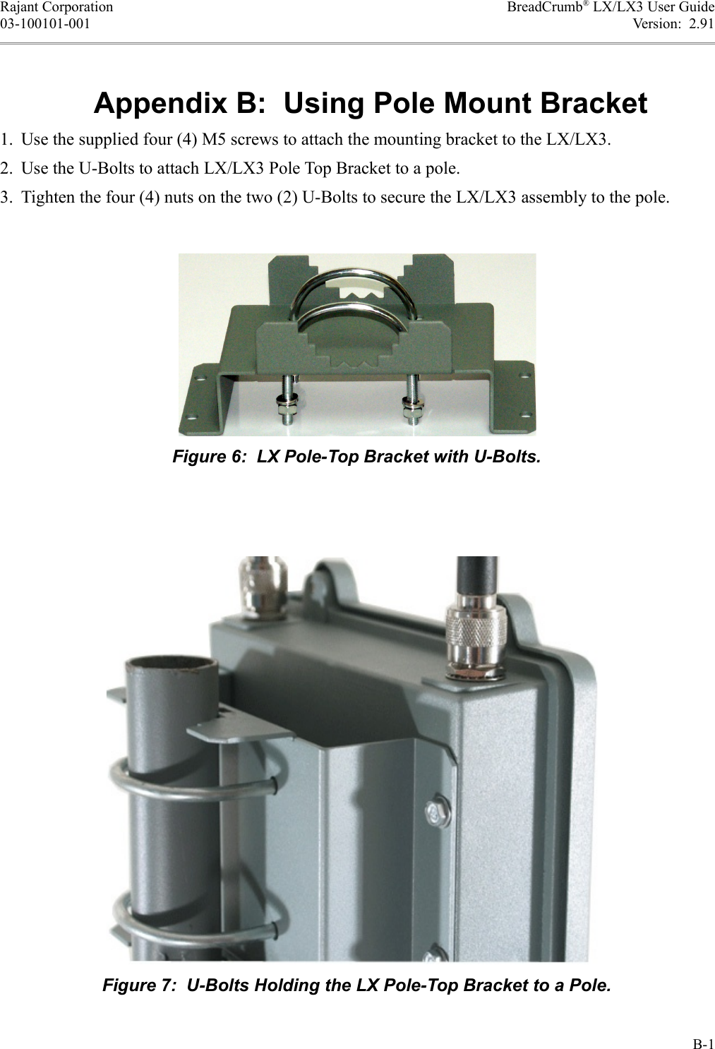 Rajant Corporation BreadCrumb® LX/LX3 User Guide03-100101-001 Version:  2.91Appendix B:  Using Pole Mount Bracket1. Use the supplied four (4) M5 screws to attach the mounting bracket to the LX/LX3.2. Use the U-Bolts to attach LX/LX3 Pole Top Bracket to a pole.3. Tighten the four (4) nuts on the two (2) U-Bolts to secure the LX/LX3 assembly to the pole.B-1Figure 7:  U-Bolts Holding the LX Pole-Top Bracket to a Pole.Figure 6:  LX Pole-Top Bracket with U-Bolts.