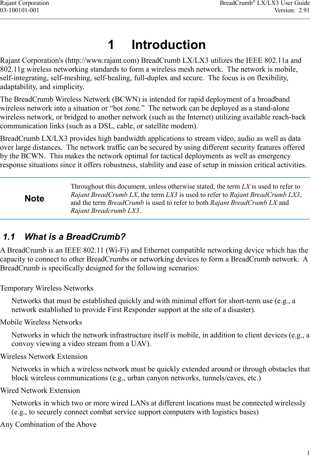 Rajant Corporation BreadCrumb® LX/LX3 User Guide03-100101-001 Version:  2.91 1  IntroductionRajant Corporation&apos;s (http://www.rajant.com) BreadCrumb LX/LX3 utilizes the IEEE 802.11a and 802.11g wireless networking standards to form a wireless mesh network.  The network is mobile, self-integrating, self-meshing, self-healing, full-duplex and secure.  The focus is on flexibility, adaptability, and simplicity.The BreadCrumb Wireless Network (BCWN) is intended for rapid deployment of a broadband wireless network into a situation or “hot zone.”  The network can be deployed as a stand-alone wireless network, or bridged to another network (such as the Internet) utilizing available reach-back communication links (such as a DSL, cable, or satellite modem).BreadCrumb LX/LX3 provides high bandwidth applications to stream video, audio as well as data over large distances.  The network traffic can be secured by using different security features offered by the BCWN.  This makes the network optimal for tactical deployments as well as emergency response situations since it offers robustness, stability and ease of setup in mission critical activities. NoteThroughout this document, unless otherwise stated, the term LX is used to refer to Rajant BreadCrumb LX, the term LX3 is used to refer to Rajant BreadCrumb LX3, and the term BreadCrumb is used to refer to both Rajant BreadCrumb LX and Rajant Breadcrumb LX3. 1.1  What is a BreadCrumb?A BreadCrumb is an IEEE 802.11 (Wi-Fi) and Ethernet compatible networking device which has the capacity to connect to other BreadCrumbs or networking devices to form a BreadCrumb network.  A BreadCrumb is specifically designed for the following scenarios:Temporary Wireless NetworksNetworks that must be established quickly and with minimal effort for short-term use (e.g., a network established to provide First Responder support at the site of a disaster).Mobile Wireless NetworksNetworks in which the network infrastructure itself is mobile, in addition to client devices (e.g., a convoy viewing a video stream from a UAV).Wireless Network ExtensionNetworks in which a wireless network must be quickly extended around or through obstacles that block wireless communications (e.g., urban canyon networks, tunnels/caves, etc.)Wired Network ExtensionNetworks in which two or more wired LANs at different locations must be connected wirelessly (e.g., to securely connect combat service support computers with logistics bases)Any Combination of the Above1