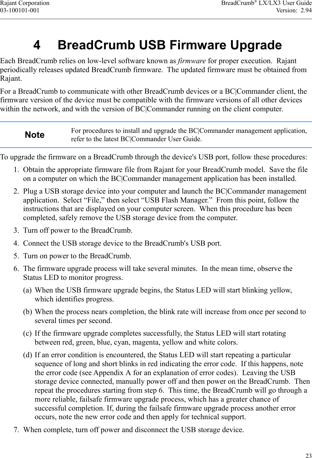 Rajant Corporation BreadCrumb® LX/LX3 User Guide03-100101-001 Version:  2.942 */*Each BreadCrumb relies on low-level software known as firmware for proper execution.  Rajant periodically releases updated BreadCrumb firmware.  The updated firmware must be obtained from Rajant.For a BreadCrumb to communicate with other BreadCrumb devices or a BC|Commander client, the firmware version of the device must be compatible with the firmware versions of all other devices within the network, and with the version of BC|Commander running on the client computer.. For procedures to install and upgrade the BC|Commander management application, refer to the latest BC|Commander User Guide.To upgrade the firmware on a BreadCrumb through the device&apos;s USB port, follow these procedures: 1. Obtain the appropriate firmware file from Rajant for your BreadCrumb model.  Save the file on a computer on which the BC|Commander management application has been installed. 2. Plug a USB storage device into your computer and launch the BC|Commander management application.  Select “File,” then select “USB Flash Manager.”  From this point, follow the instructions that are displayed on your computer screen.  When this procedure has been completed, safely remove the USB storage device from the computer. 3. Turn off power to the BreadCrumb. 4. Connect the USB storage device to the BreadCrumb&apos;s USB port. 5. Turn on power to the BreadCrumb. 6. The firmware upgrade process will take several minutes.  In the mean time, observe the Status LED to monitor progress.(a) When the USB firmware upgrade begins, the Status LED will start blinking yellow, which identifies progress.(b) When the process nears completion, the blink rate will increase from once per second to several times per second.(c) If the firmware upgrade completes successfully, the Status LED will start rotating between red, green, blue, cyan, magenta, yellow and white colors.(d) If an error condition is encountered, the Status LED will start repeating a particular sequence of long and short blinks in red indicating the error code.  If this happens, note the error code (see Appendix A for an explanation of error codes).  Leaving the USB storage device connected, manually power off and then power on the BreadCrumb.  Then repeat the procedures starting from step 6.  This time, the BreadCrumb will go through a more reliable, failsafe firmware upgrade process, which has a greater chance of successful completion. If, during the failsafe firmware upgrade process another error occurs, note the new error code and then apply for technical support. 7. When complete, turn off power and disconnect the USB storage device.23