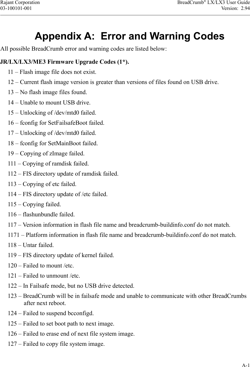 Rajant Corporation BreadCrumb® LX/LX3 User Guide03-100101-001 Version:  2.943435-All possible BreadCrumb error and warning codes are listed below:JR/LX/LX3/ME3 Firmware Upgrade Codes (1*).     11 – Flash image file does not exist.     12 – Current flash image version is greater than versions of files found on USB drive.     13 – No flash image files found.     14 – Unable to mount USB drive.     15 – Unlocking of /dev/mtd0 failed.     16 – fconfig for SetFailsafeBoot failed.     17 – Unlocking of /dev/mtd0 failed.     18 – fconfig for SetMainBoot failed.     19 – Copying of zImage failed.     111 – Copying of ramdisk failed.     112 – FIS directory update of ramdisk failed.     113 – Copying of etc failed.     114 – FIS directory update of /etc failed.     115 – Copying failed.     116 – flashunbundle failed.     117 – Version information in flash file name and breadcrumb-buildinfo.conf do not match.     1171 – Platform information in flash file name and breadcrumb-buildinfo.conf do not match.     118 – Untar failed.     119 – FIS directory update of kernel failed.     120 – Failed to mount /etc.     121 – Failed to unmount /etc.     122 – In Failsafe mode, but no USB drive detected.     123 – BreadCrumb will be in failsafe mode and unable to communicate with other BreadCrumbs after next reboot.     124 – Failed to suspend bcconfigd.     125 – Failed to set boot path to next image.     126 – Failed to erase end of next file system image.     127 – Failed to copy file system image.A-1