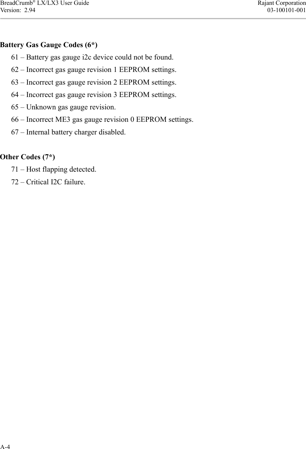 BreadCrumb® LX/LX3 User Guide Rajant CorporationVersion:  2.94 03-100101-001Battery Gas Gauge Codes (6*)      61 – Battery gas gauge i2c device could not be found.      62 – Incorrect gas gauge revision 1 EEPROM settings.      63 – Incorrect gas gauge revision 2 EEPROM settings.      64 – Incorrect gas gauge revision 3 EEPROM settings.      65 – Unknown gas gauge revision.      66 – Incorrect ME3 gas gauge revision 0 EEPROM settings.      67 – Internal battery charger disabled.Other Codes (7*)      71 – Host flapping detected.      72 – Critical I2C failure.A-4