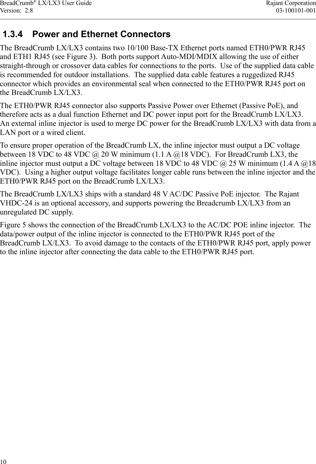 BreadCrumb® LX/LX3 User Guide Rajant CorporationVersion:  2.8 03-100101-001 1.3.4  Power and Ethernet ConnectorsThe BreadCrumb LX/LX3 contains two 10/100 Base-TX Ethernet ports named ETH0/PWR RJ45 and ETH1 RJ45 (see Figure 3).  Both ports support Auto-MDI/MDIX allowing the use of either straight-through or crossover data cables for connections to the ports.  Use of the supplied data cable is recommended for outdoor installations.  The supplied data cable features a ruggedized RJ45 connector which provides an environmental seal when connected to the ETH0/PWR RJ45 port on the BreadCrumb LX/LX3.The ETH0/PWR RJ45 connector also supports Passive Power over Ethernet (Passive PoE), and therefore acts as a dual function Ethernet and DC power input port for the BreadCrumb LX/LX3. An external inline injector is used to merge DC power for the BreadCrumb LX/LX3 with data from a LAN port or a wired client.To ensure proper operation of the BreadCrumb LX, the inline injector must output a DC voltage between 18 VDC to 48 VDC @ 20 W minimum (1.1 A @18 VDC).  For BreadCrumb LX3, the inline injector must output a DC voltage between 18 VDC to 48 VDC @ 25 W minimum (1.4 A @18 VDC).  Using a higher output voltage facilitates longer cable runs between the inline injector and the ETH0/PWR RJ45 port on the BreadCrumb LX/LX3.The BreadCrumb LX/LX3 ships with a standard 48 V AC/DC Passive PoE injector.  The Rajant VHDC-24 is an optional accessory, and supports powering the Breadcrumb LX/LX3 from an unregulated DC supply.Figure 5 shows the connection of the BreadCrumb LX/LX3 to the AC/DC POE inline injector.  The data/power output of the inline injector is connected to the ETH0/PWR RJ45 port of the BreadCrumb LX/LX3.  To avoid damage to the contacts of the ETH0/PWR RJ45 port, apply power to the inline injector after connecting the data cable to the ETH0/PWR RJ45 port.10