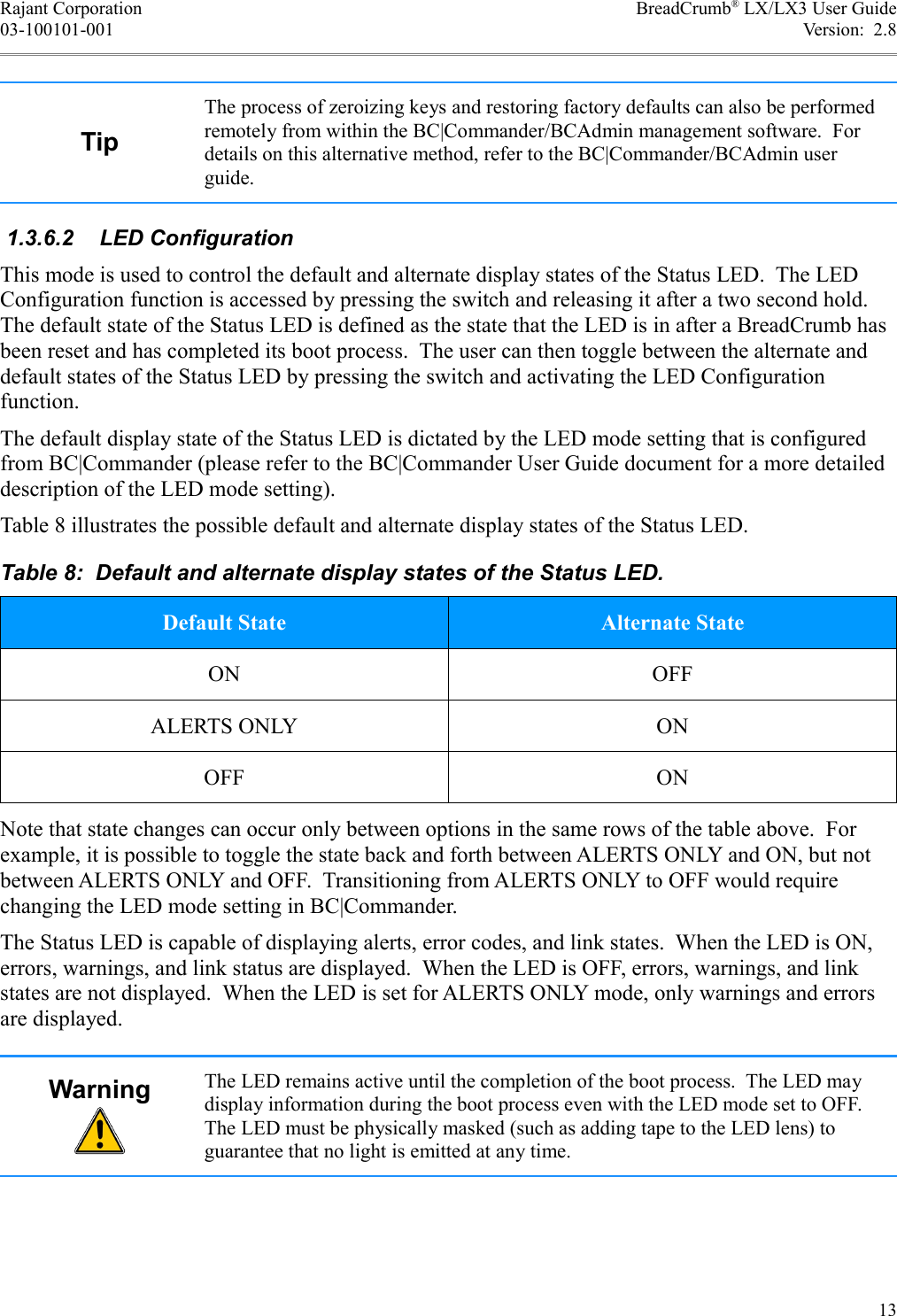 Rajant Corporation BreadCrumb® LX/LX3 User Guide03-100101-001 Version:  2.8TipThe process of zeroizing keys and restoring factory defaults can also be performed remotely from within the BC|Commander/BCAdmin management software.  For details on this alternative method, refer to the BC|Commander/BCAdmin user guide. 1.3.6.2  LED ConfigurationThis mode is used to control the default and alternate display states of the Status LED.  The LED Configuration function is accessed by pressing the switch and releasing it after a two second hold. The default state of the Status LED is defined as the state that the LED is in after a BreadCrumb has been reset and has completed its boot process.  The user can then toggle between the alternate and default states of the Status LED by pressing the switch and activating the LED Configuration function.The default display state of the Status LED is dictated by the LED mode setting that is configured from BC|Commander (please refer to the BC|Commander User Guide document for a more detailed description of the LED mode setting).Table 8 illustrates the possible default and alternate display states of the Status LED.Table 8:  Default and alternate display states of the Status LED.Default State Alternate StateON OFFALERTS ONLY ONOFF ONNote that state changes can occur only between options in the same rows of the table above.  For example, it is possible to toggle the state back and forth between ALERTS ONLY and ON, but not between ALERTS ONLY and OFF.  Transitioning from ALERTS ONLY to OFF would require changing the LED mode setting in BC|Commander.The Status LED is capable of displaying alerts, error codes, and link states.  When the LED is ON, errors, warnings, and link status are displayed.  When the LED is OFF, errors, warnings, and link states are not displayed.  When the LED is set for ALERTS ONLY mode, only warnings and errors are displayed.Warning The LED remains active until the completion of the boot process.  The LED may display information during the boot process even with the LED mode set to OFF. The LED must be physically masked (such as adding tape to the LED lens) to guarantee that no light is emitted at any time.13