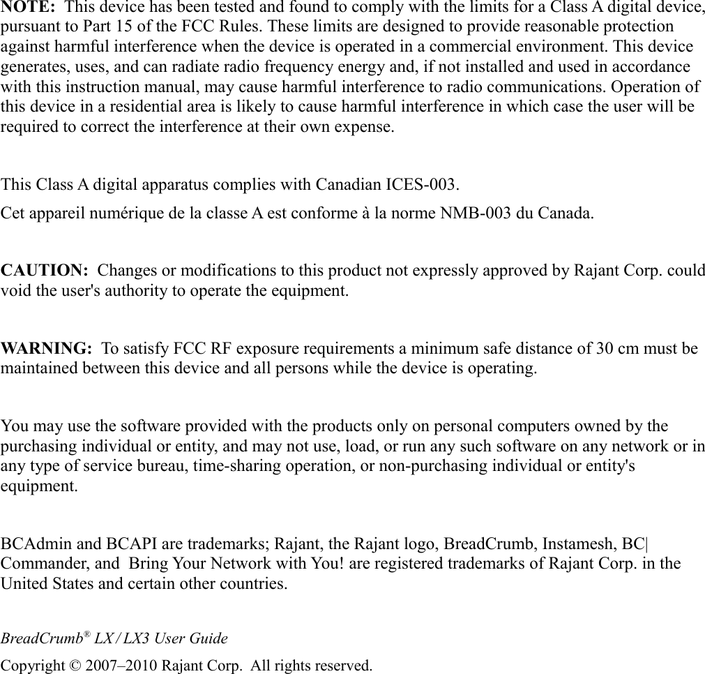 NOTE:  This device has been tested and found to comply with the limits for a Class A digital device, pursuant to Part 15 of the FCC Rules. These limits are designed to provide reasonable protection against harmful interference when the device is operated in a commercial environment. This device generates, uses, and can radiate radio frequency energy and, if not installed and used in accordance with this instruction manual, may cause harmful interference to radio communications. Operation of this device in a residential area is likely to cause harmful interference in which case the user will be required to correct the interference at their own expense.This Class A digital apparatus complies with Canadian ICES-003.Cet appareil numérique de la classe A est conforme à la norme NMB-003 du Canada.CAUTION:  Changes or modifications to this product not expressly approved by Rajant Corp. could void the user&apos;s authority to operate the equipment.WARNING:  To satisfy FCC RF exposure requirements a minimum safe distance of 30 cm must be maintained between this device and all persons while the device is operating.You may use the software provided with the products only on personal computers owned by the purchasing individual or entity, and may not use, load, or run any such software on any network or in any type of service bureau, time-sharing operation, or non-purchasing individual or entity&apos;s equipment.BCAdmin and BCAPI are trademarks; Rajant, the Rajant logo, BreadCrumb, Instamesh, BC|Commander, and  Bring Your Network with You! are registered trademarks of Rajant Corp. in the United States and certain other countries.BreadCrumb® LX / LX3 User GuideCopyright © 2007–2010 Rajant Corp.  All rights reserved.