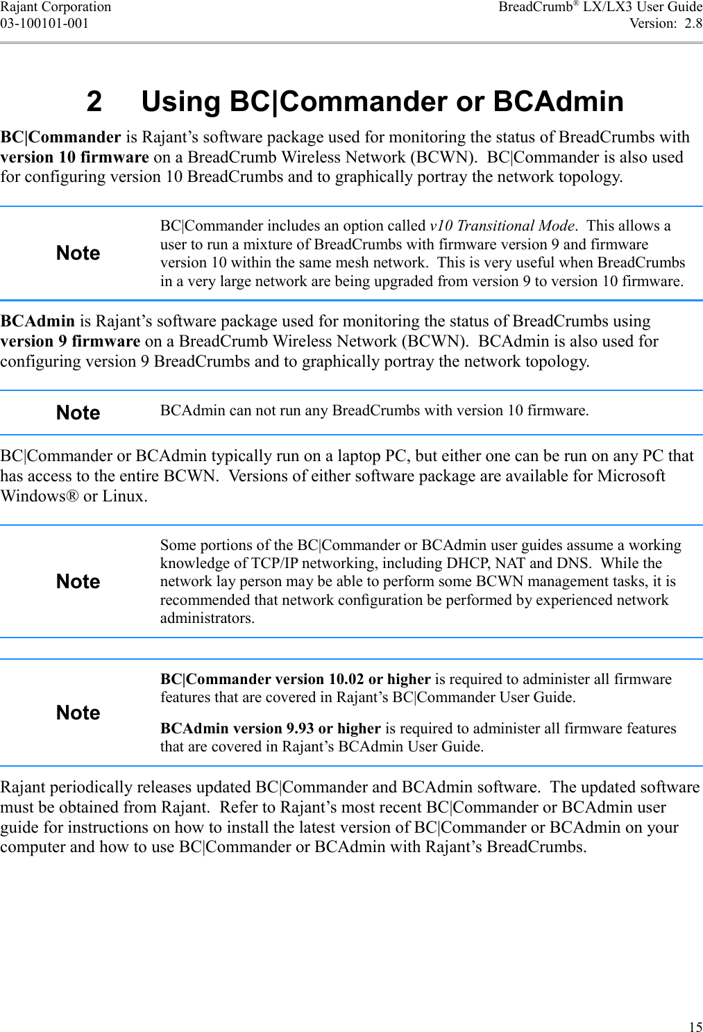Rajant Corporation BreadCrumb® LX/LX3 User Guide03-100101-001 Version:  2.8 2  Using BC|Commander or BCAdminBC|Commander is Rajant’s software package used for monitoring the status of BreadCrumbs with version 10 firmware on a BreadCrumb Wireless Network (BCWN).  BC|Commander is also used for configuring version 10 BreadCrumbs and to graphically portray the network topology.NoteBC|Commander includes an option called v10 Transitional Mode.  This allows a user to run a mixture of BreadCrumbs with firmware version 9 and firmware version 10 within the same mesh network.  This is very useful when BreadCrumbs in a very large network are being upgraded from version 9 to version 10 firmware.BCAdmin is Rajant’s software package used for monitoring the status of BreadCrumbs using version 9 firmware on a BreadCrumb Wireless Network (BCWN).  BCAdmin is also used for configuring version 9 BreadCrumbs and to graphically portray the network topology.Note BCAdmin can not run any BreadCrumbs with version 10 firmware.BC|Commander or BCAdmin typically run on a laptop PC, but either one can be run on any PC that has access to the entire BCWN.  Versions of either software package are available for Microsoft Windows® or Linux.NoteSome portions of the BC|Commander or BCAdmin user guides assume a working knowledge of TCP/IP networking, including DHCP, NAT and DNS.  While the network lay person may be able to perform some BCWN management tasks, it is recommended that network conﬁguration be performed by experienced network administrators.NoteBC|Commander version 10.02 or higher is required to administer all firmware features that are covered in Rajant’s BC|Commander User Guide.BCAdmin version 9.93 or higher is required to administer all firmware features that are covered in Rajant’s BCAdmin User Guide.Rajant periodically releases updated BC|Commander and BCAdmin software.  The updated software must be obtained from Rajant.  Refer to Rajant’s most recent BC|Commander or BCAdmin user guide for instructions on how to install the latest version of BC|Commander or BCAdmin on your computer and how to use BC|Commander or BCAdmin with Rajant’s BreadCrumbs.15