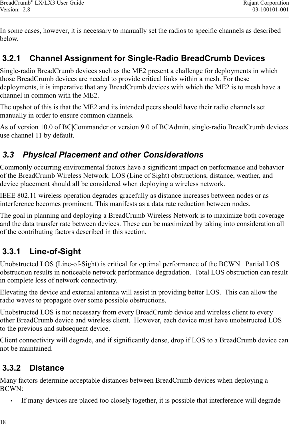 BreadCrumb® LX/LX3 User Guide Rajant CorporationVersion:  2.8 03-100101-001In some cases, however, it is necessary to manually set the radios to speciﬁc channels as described below. 3.2.1  Channel Assignment for Single-Radio BreadCrumb DevicesSingle-radio BreadCrumb devices such as the ME2 present a challenge for deployments in which those BreadCrumb devices are needed to provide critical links within a mesh. For these deployments, it is imperative that any BreadCrumb devices with which the ME2 is to mesh have a channel in common with the ME2.The upshot of this is that the ME2 and its intended peers should have their radio channels set manually in order to ensure common channels.As of version 10.0 of BC|Commander or version 9.0 of BCAdmin, single-radio BreadCrumb devices use channel 11 by default. 3.3  Physical Placement and other ConsiderationsCommonly occurring environmental factors have a signiﬁcant impact on performance and behavior of the BreadCrumb Wireless Network. LOS (Line of Sight) obstructions, distance, weather, and device placement should all be considered when deploying a wireless network. IEEE 802.11 wireless operation degrades gracefully as distance increases between nodes or as interference becomes prominent. This manifests as a data rate reduction between nodes. The goal in planning and deploying a BreadCrumb Wireless Network is to maximize both coverage and the data transfer rate between devices. These can be maximized by taking into consideration all of the contributing factors described in this section.  3.3.1  Line-of-SightUnobstructed LOS (Line-of-Sight) is critical for optimal performance of the BCWN.  Partial LOS obstruction results in noticeable network performance degradation.  Total LOS obstruction can result in complete loss of network connectivity.Elevating the device and external antenna will assist in providing better LOS.  This can allow the radio waves to propagate over some possible obstructions.Unobstructed LOS is not necessary from every BreadCrumb device and wireless client to every other BreadCrumb device and wireless client.  However, each device must have unobstructed LOS to the previous and subsequent device.Client connectivity will degrade, and if significantly dense, drop if LOS to a BreadCrumb device can not be maintained. 3.3.2  DistanceMany factors determine acceptable distances between BreadCrumb devices when deploying a BCWN:•If many devices are placed too closely together, it is possible that interference will degrade 18