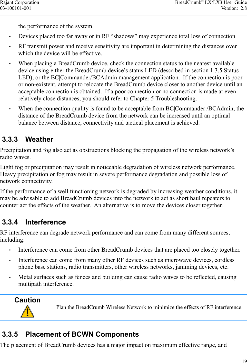 Rajant Corporation BreadCrumb® LX/LX3 User Guide03-100101-001 Version:  2.8the performance of the system.•Devices placed too far away or in RF “shadows” may experience total loss of connection.•RF transmit power and receive sensitivity are important in determining the distances over which the device will be effective.•When placing a BreadCrumb device, check the connection status to the nearest available device using either the BreadCrumb device’s status LED (described in section 1.3.5 StatusLED), or the BC|Commander/BCAdmin management application.  If the connection is poor or non-existent, attempt to relocate the BreadCrumb device closer to another device until an acceptable connection is obtained.  If a poor connection or no connection is made at even relatively close distances, you should refer to Chapter 5 Troubleshooting.•When the connection quality is found to be acceptable from BC|Commander /BCAdmin, the distance of the BreadCrumb device from the network can be increased until an optimal balance between distance, connectivity and tactical placement is achieved. 3.3.3  WeatherPrecipitation and fog also act as obstructions blocking the propagation of the wireless network’s radio waves.Light fog or precipitation may result in noticeable degradation of wireless network performance. Heavy precipitation or fog may result in severe performance degradation and possible loss of network connectivity.If the performance of a well functioning network is degraded by increasing weather conditions, it may be advisable to add BreadCrumb devices into the network to act as short haul repeaters to counter act the effects of the weather.  An alternative is to move the devices closer together. 3.3.4  InterferenceRF interference can degrade network performance and can come from many different sources, including:•Interference can come from other BreadCrumb devices that are placed too closely together.•Interference can come from many other RF devices such as microwave devices, cordless phone base stations, radio transmitters, other wireless networks, jamming devices, etc.•Metal surfaces such as fences and building can cause radio waves to be reflected, causing multipath interference.CautionPlan the BreadCrumb Wireless Network to minimize the effects of RF interference. 3.3.5  Placement of BCWN ComponentsThe placement of BreadCrumb devices has a major impact on maximum effective range, and 19