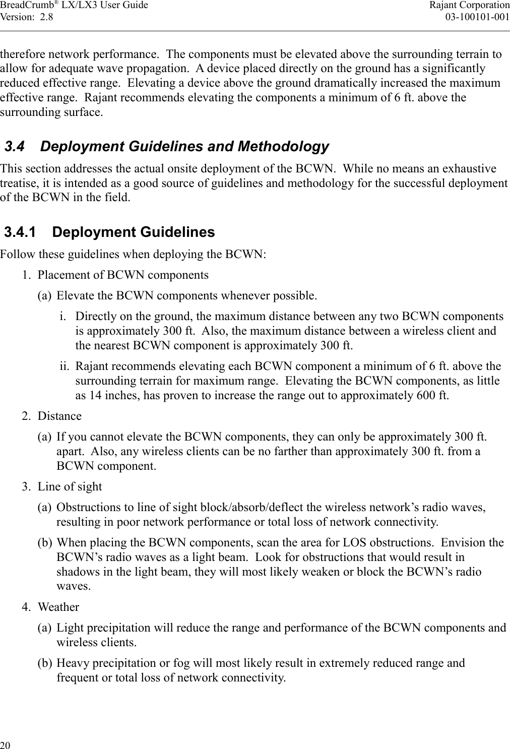 BreadCrumb® LX/LX3 User Guide Rajant CorporationVersion:  2.8 03-100101-001therefore network performance.  The components must be elevated above the surrounding terrain to allow for adequate wave propagation.  A device placed directly on the ground has a significantly reduced effective range.  Elevating a device above the ground dramatically increased the maximum effective range.  Rajant recommends elevating the components a minimum of 6 ft. above the surrounding surface. 3.4  Deployment Guidelines and MethodologyThis section addresses the actual onsite deployment of the BCWN.  While no means an exhaustive treatise, it is intended as a good source of guidelines and methodology for the successful deployment of the BCWN in the field. 3.4.1  Deployment GuidelinesFollow these guidelines when deploying the BCWN: 1. Placement of BCWN components(a) Elevate the BCWN components whenever possible. i. Directly on the ground, the maximum distance between any two BCWN components is approximately 300 ft.  Also, the maximum distance between a wireless client and the nearest BCWN component is approximately 300 ft. ii. Rajant recommends elevating each BCWN component a minimum of 6 ft. above the surrounding terrain for maximum range.  Elevating the BCWN components, as little as 14 inches, has proven to increase the range out to approximately 600 ft. 2. Distance(a) If you cannot elevate the BCWN components, they can only be approximately 300 ft. apart.  Also, any wireless clients can be no farther than approximately 300 ft. from a BCWN component. 3. Line of sight(a) Obstructions to line of sight block/absorb/deflect the wireless network’s radio waves, resulting in poor network performance or total loss of network connectivity.(b) When placing the BCWN components, scan the area for LOS obstructions.  Envision the BCWN’s radio waves as a light beam.  Look for obstructions that would result in shadows in the light beam, they will most likely weaken or block the BCWN’s radio waves. 4. Weather(a) Light precipitation will reduce the range and performance of the BCWN components and wireless clients.(b) Heavy precipitation or fog will most likely result in extremely reduced range and frequent or total loss of network connectivity.20