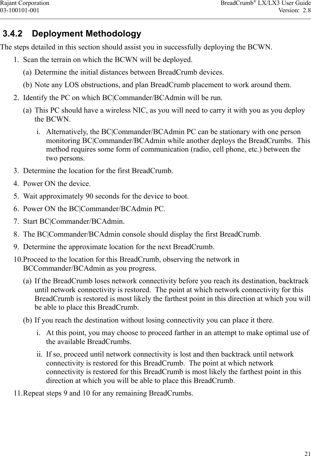 Rajant Corporation BreadCrumb® LX/LX3 User Guide03-100101-001 Version:  2.8 3.4.2  Deployment MethodologyThe steps detailed in this section should assist you in successfully deploying the BCWN. 1. Scan the terrain on which the BCWN will be deployed.(a) Determine the initial distances between BreadCrumb devices.(b) Note any LOS obstructions, and plan BreadCrumb placement to work around them. 2. Identify the PC on which BC|Commander/BCAdmin will be run.(a) This PC should have a wireless NIC, as you will need to carry it with you as you deploy the BCWN. i. Alternatively, the BC|Commander/BCAdmin PC can be stationary with one person monitoring BC|Commander/BCAdmin while another deploys the BreadCrumbs.  This method requires some form of communication (radio, cell phone, etc.) between the two persons. 3. Determine the location for the first BreadCrumb. 4. Power ON the device. 5. Wait approximately 90 seconds for the device to boot. 6. Power ON the BC|Commander/BCAdmin PC. 7. Start BC|Commander/BCAdmin. 8. The BC|Commander/BCAdmin console should display the first BreadCrumb. 9. Determine the approximate location for the next BreadCrumb. 10.Proceed to the location for this BreadCrumb, observing the network in BCCommander/BCAdmin as you progress.(a) If the BreadCrumb loses network connectivity before you reach its destination, backtrack until network connectivity is restored.  The point at which network connectivity for this BreadCrumb is restored is most likely the farthest point in this direction at which you will be able to place this BreadCrumb.(b) If you reach the destination without losing connectivity you can place it there. i. At this point, you may choose to proceed farther in an attempt to make optimal use of the available BreadCrumbs. ii. If so, proceed until network connectivity is lost and then backtrack until network connectivity is restored for this BreadCrumb.  The point at which network connectivity is restored for this BreadCrumb is most likely the farthest point in this direction at which you will be able to place this BreadCrumb. 11.Repeat steps 9 and 10 for any remaining BreadCrumbs.21