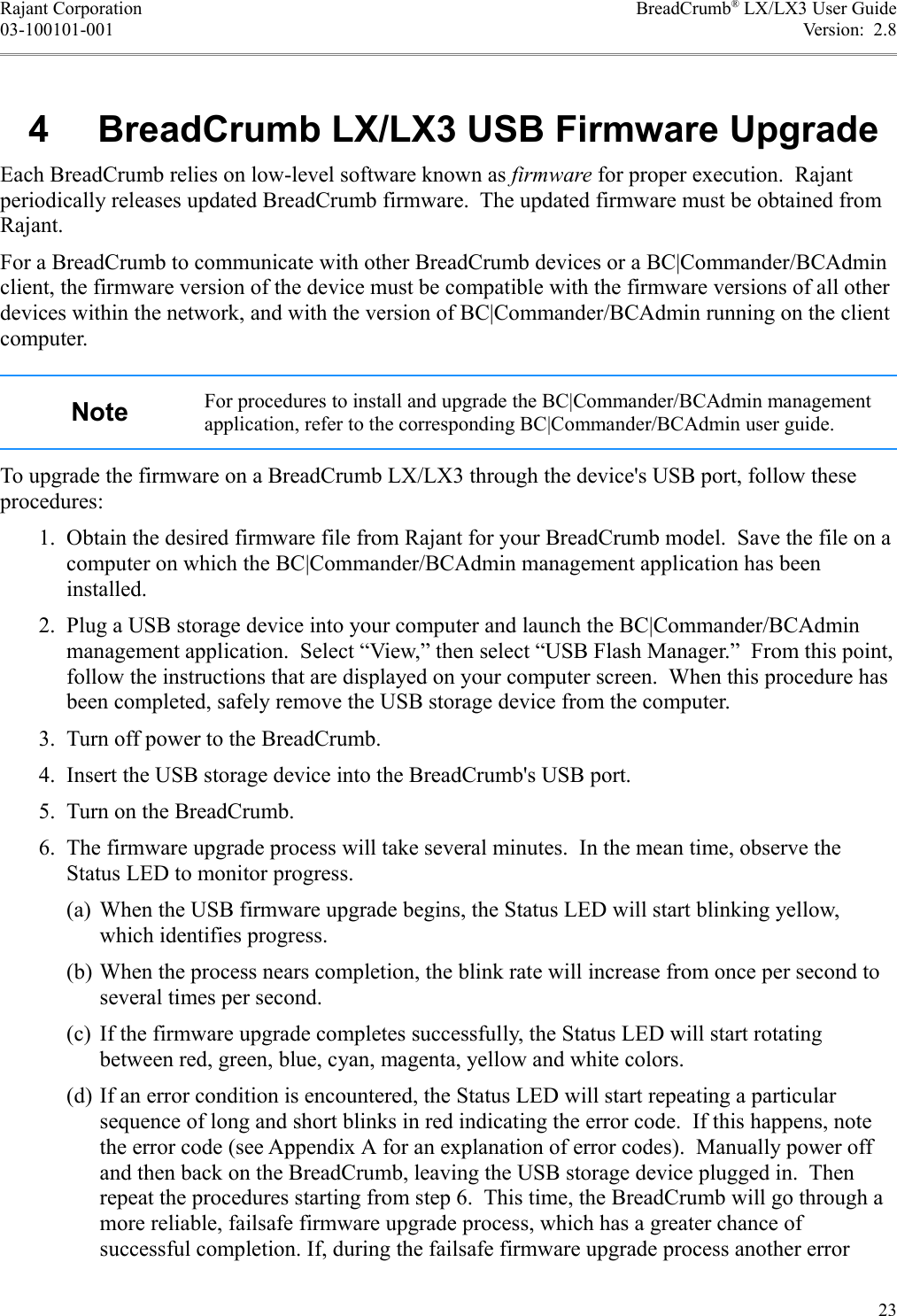 Rajant Corporation BreadCrumb® LX/LX3 User Guide03-100101-001 Version:  2.8 4  BreadCrumb LX/LX3 USB Firmware UpgradeEach BreadCrumb relies on low-level software known as firmware for proper execution.  Rajant periodically releases updated BreadCrumb firmware.  The updated firmware must be obtained from Rajant.For a BreadCrumb to communicate with other BreadCrumb devices or a BC|Commander/BCAdmin client, the firmware version of the device must be compatible with the firmware versions of all other devices within the network, and with the version of BC|Commander/BCAdmin running on the client computer.Note For procedures to install and upgrade the BC|Commander/BCAdmin management application, refer to the corresponding BC|Commander/BCAdmin user guide.To upgrade the firmware on a BreadCrumb LX/LX3 through the device&apos;s USB port, follow these procedures: 1. Obtain the desired firmware file from Rajant for your BreadCrumb model.  Save the file on a computer on which the BC|Commander/BCAdmin management application has been installed. 2. Plug a USB storage device into your computer and launch the BC|Commander/BCAdmin management application.  Select “View,” then select “USB Flash Manager.”  From this point, follow the instructions that are displayed on your computer screen.  When this procedure has been completed, safely remove the USB storage device from the computer. 3. Turn off power to the BreadCrumb. 4. Insert the USB storage device into the BreadCrumb&apos;s USB port. 5. Turn on the BreadCrumb. 6. The firmware upgrade process will take several minutes.  In the mean time, observe the Status LED to monitor progress.(a) When the USB firmware upgrade begins, the Status LED will start blinking yellow, which identifies progress.(b) When the process nears completion, the blink rate will increase from once per second to several times per second.(c) If the firmware upgrade completes successfully, the Status LED will start rotating between red, green, blue, cyan, magenta, yellow and white colors.(d) If an error condition is encountered, the Status LED will start repeating a particular sequence of long and short blinks in red indicating the error code.  If this happens, note the error code (see Appendix A for an explanation of error codes).  Manually power off and then back on the BreadCrumb, leaving the USB storage device plugged in.  Then repeat the procedures starting from step 6.  This time, the BreadCrumb will go through a more reliable, failsafe firmware upgrade process, which has a greater chance of successful completion. If, during the failsafe firmware upgrade process another error 23