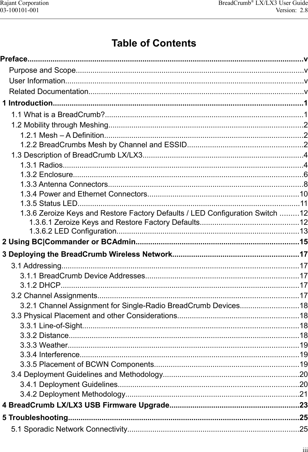 Rajant Corporation BreadCrumb® LX/LX3 User Guide03-100101-001 Version:  2.8Table of ContentsPreface....................................................................................................................................vPurpose and Scope.............................................................................................................vUser Information..................................................................................................................vRelated Documentation.......................................................................................................v 1 Introduction.......................................................................................................................1 1.1 What is a BreadCrumb?...............................................................................................1 1.2 Mobility through Meshing.............................................................................................2 1.2.1 Mesh – A Definition...............................................................................................2 1.2.2 BreadCrumbs Mesh by Channel and ESSID.......................................................2 1.3 Description of BreadCrumb LX/LX3.............................................................................4 1.3.1 Radios...................................................................................................................4 1.3.2 Enclosure..............................................................................................................6 1.3.3 Antenna Connectors.............................................................................................8 1.3.4 Power and Ethernet Connectors........................................................................10 1.3.5 Status LED..........................................................................................................11 1.3.6 Zeroize Keys and Restore Factory Defaults / LED Configuration Switch .........12 1.3.6.1 Zeroize Keys and Restore Factory Defaults...............................................12 1.3.6.2 LED Configuration.......................................................................................13 2 Using BC|Commander or BCAdmin..............................................................................15 3 Deploying the BreadCrumb Wireless Network............................................................17 3.1 Addressing.................................................................................................................17 3.1.1 BreadCrumb Device Addresses.........................................................................17 3.1.2 DHCP..................................................................................................................17 3.2 Channel Assignments................................................................................................17 3.2.1 Channel Assignment for Single-Radio BreadCrumb Devices............................18 3.3 Physical Placement and other Considerations..........................................................18 3.3.1 Line-of-Sight.......................................................................................................18 3.3.2 Distance..............................................................................................................18 3.3.3 Weather..............................................................................................................19 3.3.4 Interference.........................................................................................................19 3.3.5 Placement of BCWN Components.....................................................................19 3.4 Deployment Guidelines and Methodology.................................................................20 3.4.1 Deployment Guidelines......................................................................................20 3.4.2 Deployment Methodology...................................................................................21 4 BreadCrumb LX/LX3 USB Firmware Upgrade..............................................................23 5 Troubleshooting..............................................................................................................25 5.1 Sporadic Network Connectivity..................................................................................25iii