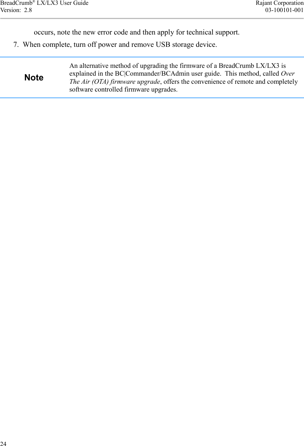 BreadCrumb® LX/LX3 User Guide Rajant CorporationVersion:  2.8 03-100101-001occurs, note the new error code and then apply for technical support. 7. When complete, turn off power and remove USB storage device.NoteAn alternative method of upgrading the firmware of a BreadCrumb LX/LX3 is explained in the BC|Commander/BCAdmin user guide.  This method, called Over The Air (OTA) firmware upgrade, offers the convenience of remote and completely software controlled firmware upgrades.24