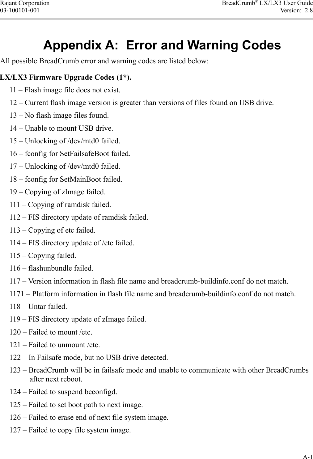 Rajant Corporation BreadCrumb® LX/LX3 User Guide03-100101-001 Version:  2.8Appendix A:  Error and Warning CodesAll possible BreadCrumb error and warning codes are listed below:LX/LX3 Firmware Upgrade Codes (1*).     11 – Flash image file does not exist.     12 – Current flash image version is greater than versions of files found on USB drive.     13 – No flash image files found.     14 – Unable to mount USB drive.     15 – Unlocking of /dev/mtd0 failed.     16 – fconfig for SetFailsafeBoot failed.     17 – Unlocking of /dev/mtd0 failed.     18 – fconfig for SetMainBoot failed.     19 – Copying of zImage failed.     111 – Copying of ramdisk failed.     112 – FIS directory update of ramdisk failed.     113 – Copying of etc failed.     114 – FIS directory update of /etc failed.     115 – Copying failed.     116 – flashunbundle failed.     117 – Version information in flash file name and breadcrumb-buildinfo.conf do not match.     1171 – Platform information in flash file name and breadcrumb-buildinfo.conf do not match.     118 – Untar failed.     119 – FIS directory update of zImage failed.     120 – Failed to mount /etc.     121 – Failed to unmount /etc.     122 – In Failsafe mode, but no USB drive detected.     123 – BreadCrumb will be in failsafe mode and unable to communicate with other BreadCrumbs after next reboot.     124 – Failed to suspend bcconfigd.     125 – Failed to set boot path to next image.     126 – Failed to erase end of next file system image.     127 – Failed to copy file system image.A-1