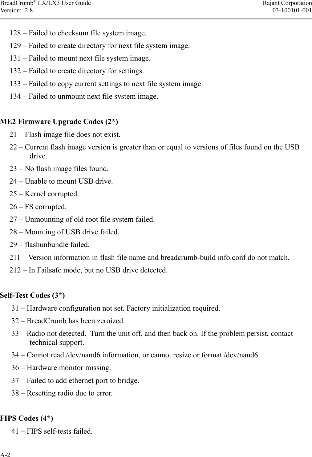 BreadCrumb® LX/LX3 User Guide Rajant CorporationVersion:  2.8 03-100101-001     128 – Failed to checksum file system image.     129 – Failed to create directory for next file system image.     131 – Failed to mount next file system image.     132 – Failed to create directory for settings.     133 – Failed to copy current settings to next file system image.     134 – Failed to unmount next file system image.ME2 Firmware Upgrade Codes (2*)     21 – Flash image file does not exist.     22 – Current flash image version is greater than or equal to versions of files found on the USB drive.     23 – No flash image files found.     24 – Unable to mount USB drive.     25 – Kernel corrupted.     26 – FS corrupted.     27 – Unmounting of old root file system failed.     28 – Mounting of USB drive failed.     29 – flashunbundle failed.     211 – Version information in flash file name and breadcrumb-build info.conf do not match.     212 – In Failsafe mode, but no USB drive detected.Self-Test Codes (3*)      31 – Hardware configuration not set. Factory initialization required.      32 – BreadCrumb has been zeroized.      33 – Radio not detected.  Turn the unit off, and then back on. If the problem persist, contact technical support.      34 – Cannot read /dev/nand6 information, or cannot resize or format /dev/nand6.      36 – Hardware monitor missing.      37 – Failed to add ethernet port to bridge.      38 – Resetting radio due to error.FIPS Codes (4*)      41 – FIPS self-tests failed.A-2