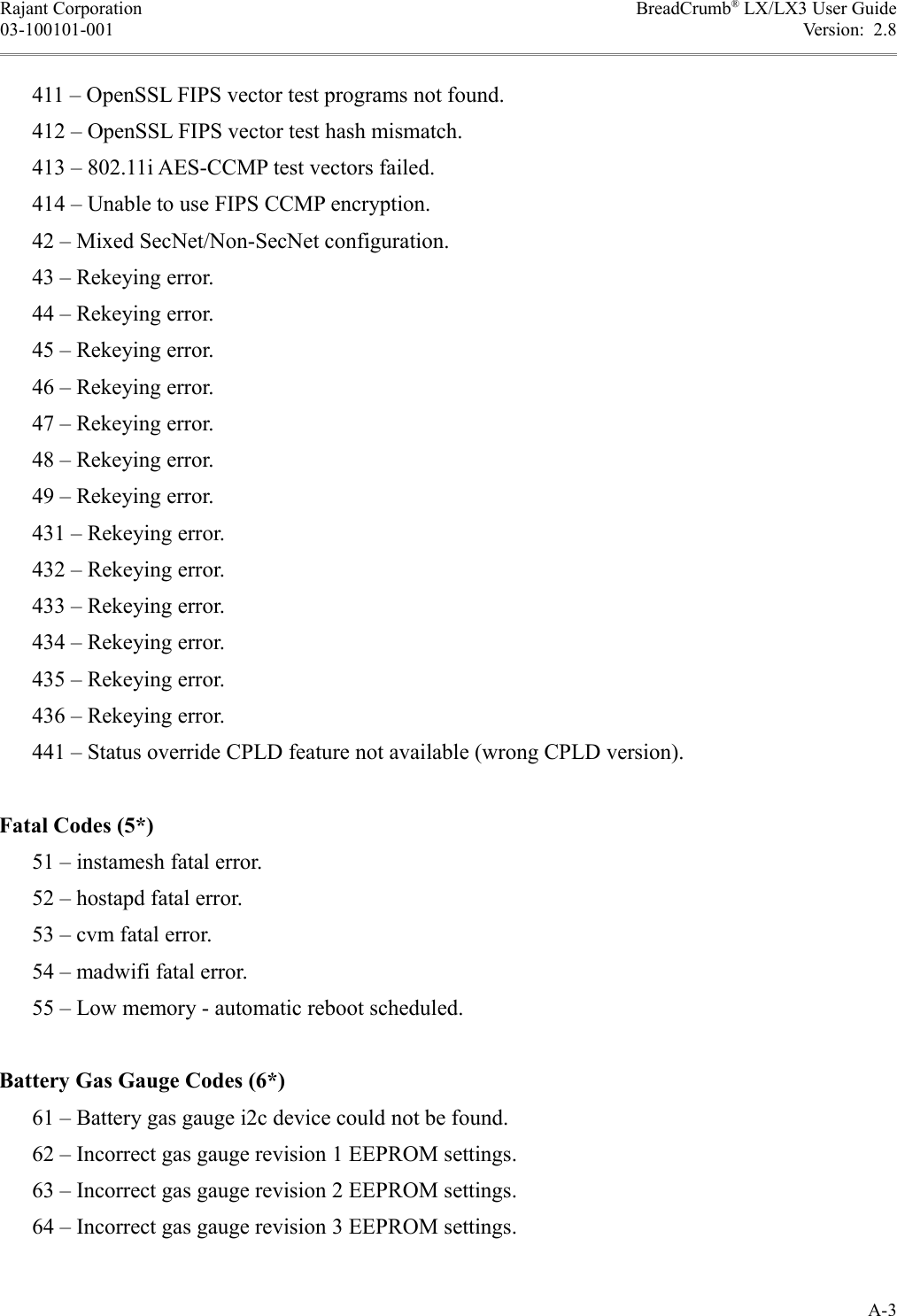 Rajant Corporation BreadCrumb® LX/LX3 User Guide03-100101-001 Version:  2.8      411 – OpenSSL FIPS vector test programs not found.      412 – OpenSSL FIPS vector test hash mismatch.      413 – 802.11i AES-CCMP test vectors failed.      414 – Unable to use FIPS CCMP encryption.      42 – Mixed SecNet/Non-SecNet configuration.      43 – Rekeying error.      44 – Rekeying error.      45 – Rekeying error.      46 – Rekeying error.      47 – Rekeying error.      48 – Rekeying error.      49 – Rekeying error.      431 – Rekeying error.      432 – Rekeying error.      433 – Rekeying error.      434 – Rekeying error.      435 – Rekeying error.      436 – Rekeying error.      441 – Status override CPLD feature not available (wrong CPLD version).Fatal Codes (5*)      51 – instamesh fatal error.      52 – hostapd fatal error.      53 – cvm fatal error.      54 – madwifi fatal error.      55 – Low memory - automatic reboot scheduled.Battery Gas Gauge Codes (6*)      61 – Battery gas gauge i2c device could not be found.      62 – Incorrect gas gauge revision 1 EEPROM settings.      63 – Incorrect gas gauge revision 2 EEPROM settings.      64 – Incorrect gas gauge revision 3 EEPROM settings.A-3