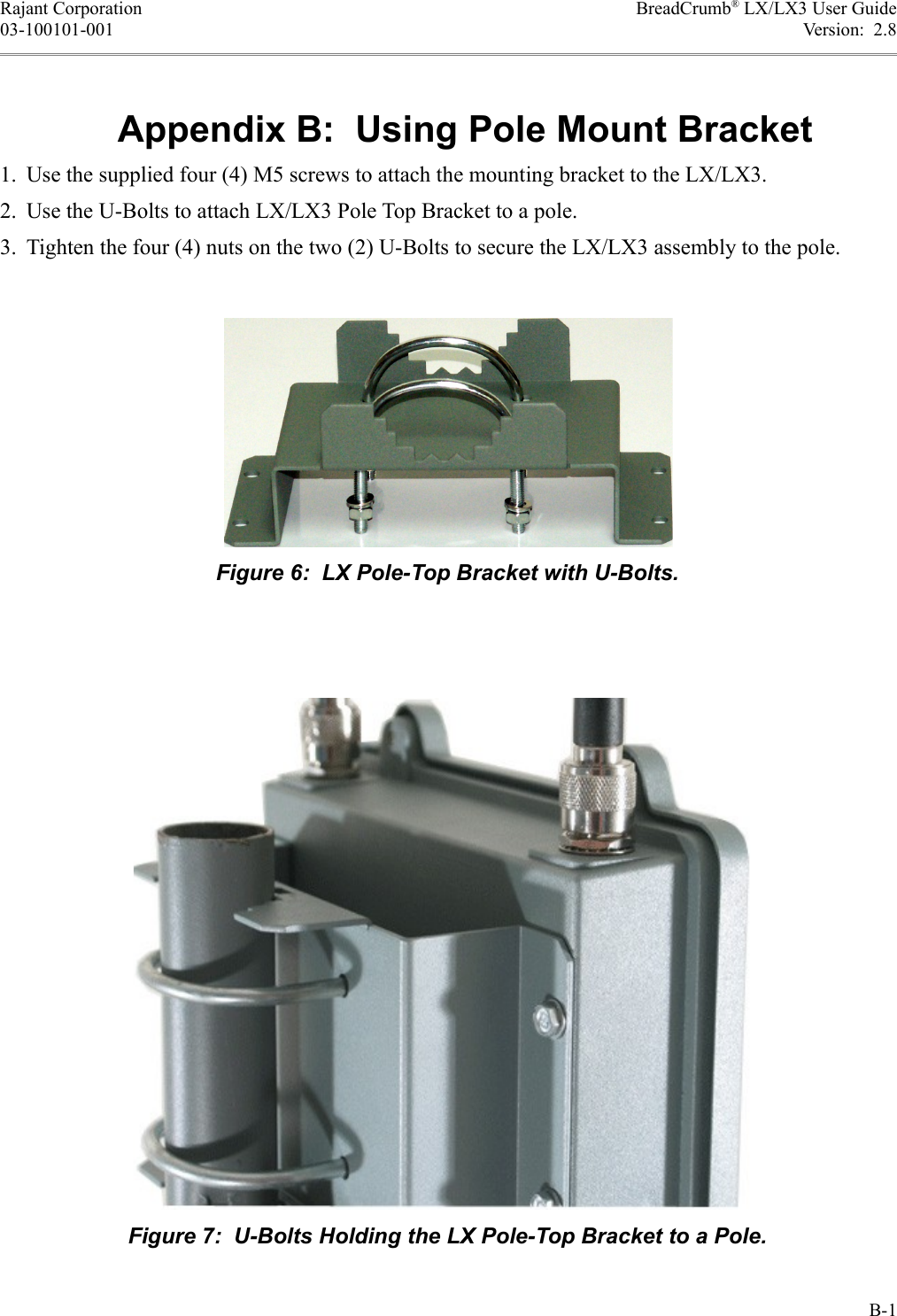 Rajant Corporation BreadCrumb® LX/LX3 User Guide03-100101-001 Version:  2.8Appendix B:  Using Pole Mount Bracket1. Use the supplied four (4) M5 screws to attach the mounting bracket to the LX/LX3.2. Use the U-Bolts to attach LX/LX3 Pole Top Bracket to a pole.3. Tighten the four (4) nuts on the two (2) U-Bolts to secure the LX/LX3 assembly to the pole.B-1Figure 7:  U-Bolts Holding the LX Pole-Top Bracket to a Pole.Figure 6:  LX Pole-Top Bracket with U-Bolts.