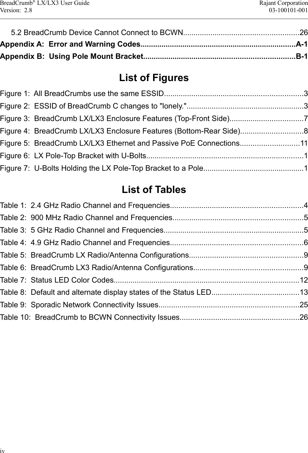 BreadCrumb® LX/LX3 User Guide Rajant CorporationVersion:  2.8 03-100101-001 5.2 BreadCrumb Device Cannot Connect to BCWN.......................................................26Appendix A:  Error and Warning Codes..........................................................................A-1Appendix B:  Using Pole Mount Bracket........................................................................B-1List of FiguresFigure 1:  All BreadCrumbs use the same ESSID..................................................................3Figure 2:  ESSID of BreadCrumb C changes to &quot;lonely.&quot;........................................................3Figure 3:  BreadCrumb LX/LX3 Enclosure Features (Top-Front Side)...................................7Figure 4:  BreadCrumb LX/LX3 Enclosure Features (Bottom-Rear Side)..............................8Figure 5:  BreadCrumb LX/LX3 Ethernet and Passive PoE Connections............................11Figure 6:  LX Pole-Top Bracket with U-Bolts...........................................................................1Figure 7:  U-Bolts Holding the LX Pole-Top Bracket to a Pole................................................1List of TablesTable 1:  2.4 GHz Radio Channel and Frequencies...............................................................4Table 2:  900 MHz Radio Channel and Frequencies..............................................................5Table 3:  5 GHz Radio Channel and Frequencies...................................................................5Table 4:  4.9 GHz Radio Channel and Frequencies...............................................................6Table 5:  BreadCrumb LX Radio/Antenna Configurations......................................................9Table 6:  BreadCrumb LX3 Radio/Antenna Configurations....................................................9Table 7:  Status LED Color Codes........................................................................................12Table 8:  Default and alternate display states of the Status LED..........................................13Table 9:  Sporadic Network Connectivity Issues...................................................................25Table 10:  BreadCrumb to BCWN Connectivity Issues.........................................................26iv