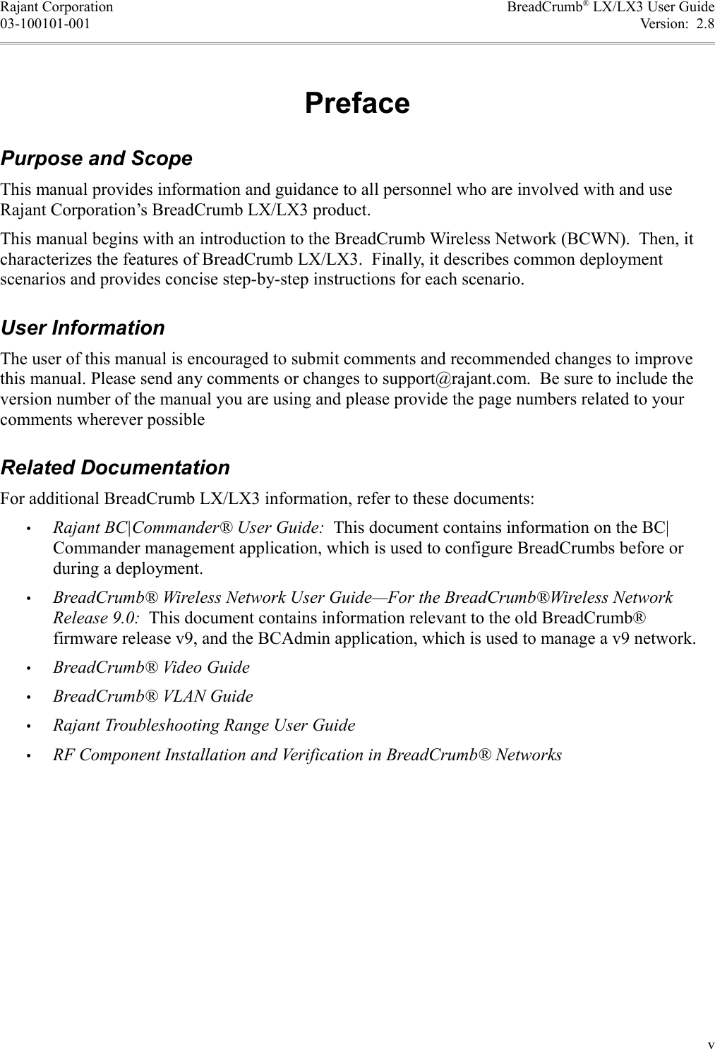 Rajant Corporation BreadCrumb® LX/LX3 User Guide03-100101-001 Version:  2.8PrefacePurpose and ScopeThis manual provides information and guidance to all personnel who are involved with and use Rajant Corporation’s BreadCrumb LX/LX3 product.This manual begins with an introduction to the BreadCrumb Wireless Network (BCWN).  Then, it characterizes the features of BreadCrumb LX/LX3.  Finally, it describes common deployment scenarios and provides concise step-by-step instructions for each scenario.User InformationThe user of this manual is encouraged to submit comments and recommended changes to improve this manual. Please send any comments or changes to support@rajant.com.  Be sure to include the version number of the manual you are using and please provide the page numbers related to your comments wherever possibleRelated DocumentationFor additional BreadCrumb LX/LX3 information, refer to these documents:•Rajant BC|Commander® User Guide:  This document contains information on the BC|Commander management application, which is used to configure BreadCrumbs before or during a deployment.•BreadCrumb® Wireless Network User Guide—For the BreadCrumb®Wireless Network Release 9.0:  This document contains information relevant to the old BreadCrumb® firmware release v9, and the BCAdmin application, which is used to manage a v9 network.•BreadCrumb® Video Guide•BreadCrumb® VLAN Guide•Rajant Troubleshooting Range User Guide•RF Component Installation and Verification in BreadCrumb® Networksv