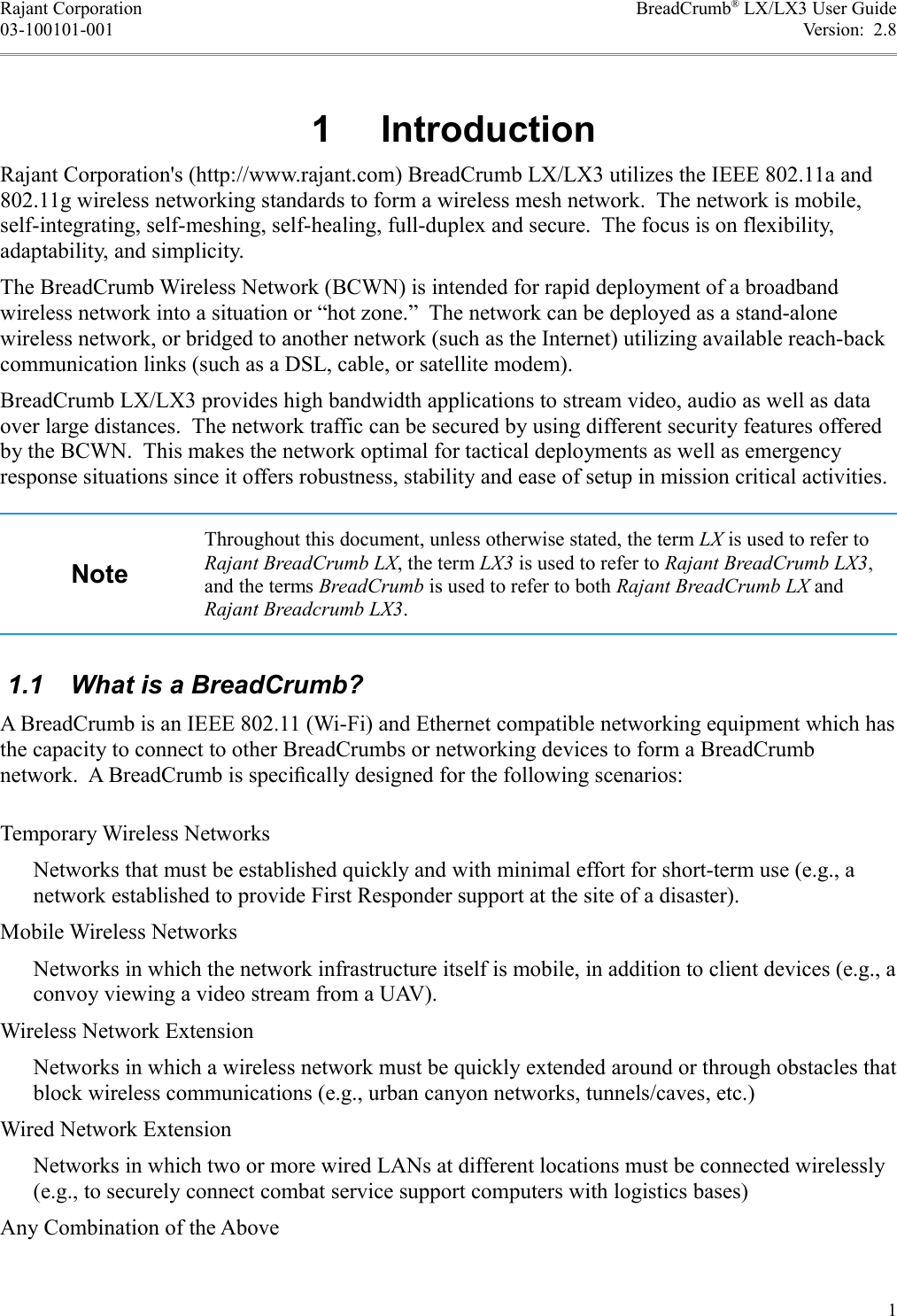 Rajant Corporation BreadCrumb® LX/LX3 User Guide03-100101-001 Version:  2.8 1  IntroductionRajant Corporation&apos;s (http://www.rajant.com) BreadCrumb LX/LX3 utilizes the IEEE 802.11a and 802.11g wireless networking standards to form a wireless mesh network.  The network is mobile, self-integrating, self-meshing, self-healing, full-duplex and secure.  The focus is on flexibility, adaptability, and simplicity.The BreadCrumb Wireless Network (BCWN) is intended for rapid deployment of a broadband wireless network into a situation or “hot zone.”  The network can be deployed as a stand-alone wireless network, or bridged to another network (such as the Internet) utilizing available reach-back communication links (such as a DSL, cable, or satellite modem).BreadCrumb LX/LX3 provides high bandwidth applications to stream video, audio as well as data over large distances.  The network traffic can be secured by using different security features offered by the BCWN.  This makes the network optimal for tactical deployments as well as emergency response situations since it offers robustness, stability and ease of setup in mission critical activities. NoteThroughout this document, unless otherwise stated, the term LX is used to refer to Rajant BreadCrumb LX, the term LX3 is used to refer to Rajant BreadCrumb LX3, and the terms BreadCrumb is used to refer to both Rajant BreadCrumb LX and Rajant Breadcrumb LX3. 1.1  What is a BreadCrumb?A BreadCrumb is an IEEE 802.11 (Wi-Fi) and Ethernet compatible networking equipment which has the capacity to connect to other BreadCrumbs or networking devices to form a BreadCrumb network.  A BreadCrumb is speciﬁcally designed for the following scenarios:Temporary Wireless NetworksNetworks that must be established quickly and with minimal effort for short-term use (e.g., a network established to provide First Responder support at the site of a disaster).Mobile Wireless NetworksNetworks in which the network infrastructure itself is mobile, in addition to client devices (e.g., a convoy viewing a video stream from a UAV).Wireless Network ExtensionNetworks in which a wireless network must be quickly extended around or through obstacles that block wireless communications (e.g., urban canyon networks, tunnels/caves, etc.)Wired Network ExtensionNetworks in which two or more wired LANs at different locations must be connected wirelessly (e.g., to securely connect combat service support computers with logistics bases)Any Combination of the Above1