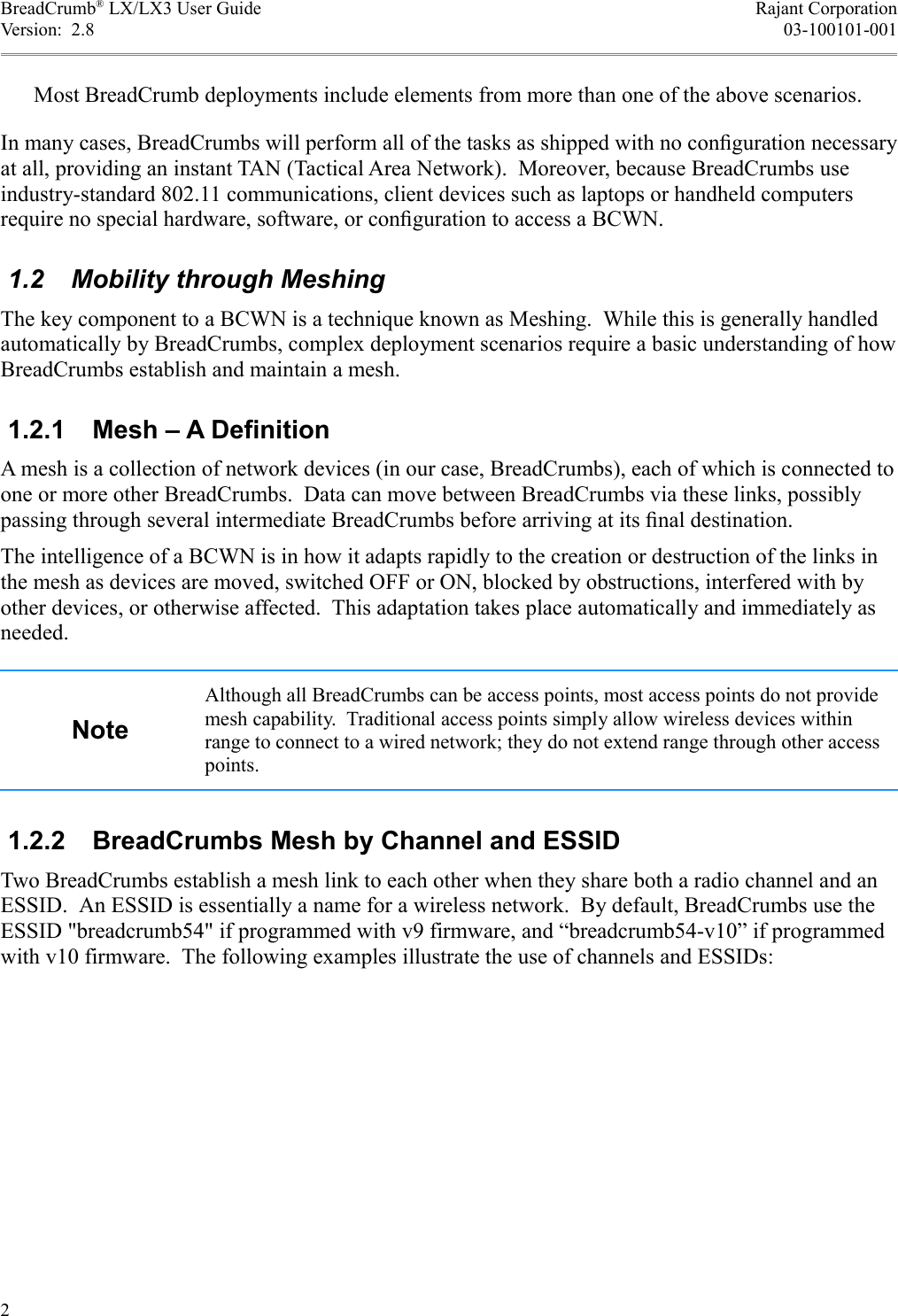 BreadCrumb® LX/LX3 User Guide Rajant CorporationVersion:  2.8 03-100101-001Most BreadCrumb deployments include elements from more than one of the above scenarios.In many cases, BreadCrumbs will perform all of the tasks as shipped with no conﬁguration necessary at all, providing an instant TAN (Tactical Area Network).  Moreover, because BreadCrumbs use industry-standard 802.11 communications, client devices such as laptops or handheld computers require no special hardware, software, or conﬁguration to access a BCWN. 1.2  Mobility through MeshingThe key component to a BCWN is a technique known as Meshing.  While this is generally handled automatically by BreadCrumbs, complex deployment scenarios require a basic understanding of how BreadCrumbs establish and maintain a mesh. 1.2.1  Mesh – A DefinitionA mesh is a collection of network devices (in our case, BreadCrumbs), each of which is connected to one or more other BreadCrumbs.  Data can move between BreadCrumbs via these links, possibly passing through several intermediate BreadCrumbs before arriving at its ﬁnal destination.The intelligence of a BCWN is in how it adapts rapidly to the creation or destruction of the links in the mesh as devices are moved, switched OFF or ON, blocked by obstructions, interfered with by other devices, or otherwise affected.  This adaptation takes place automatically and immediately as needed.NoteAlthough all BreadCrumbs can be access points, most access points do not provide mesh capability.  Traditional access points simply allow wireless devices within range to connect to a wired network; they do not extend range through other access points. 1.2.2  BreadCrumbs Mesh by Channel and ESSIDTwo BreadCrumbs establish a mesh link to each other when they share both a radio channel and an ESSID.  An ESSID is essentially a name for a wireless network.  By default, BreadCrumbs use the ESSID &quot;breadcrumb54&quot; if programmed with v9 firmware, and “breadcrumb54-v10” if programmed with v10 firmware.  The following examples illustrate the use of channels and ESSIDs:2