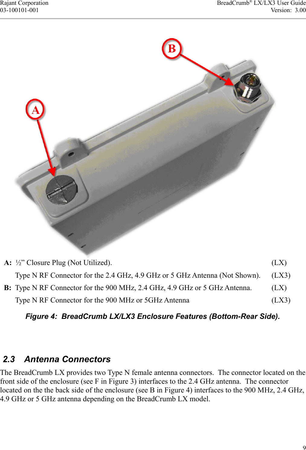 Rajant Corporation BreadCrumb® LX/LX3 User Guide03-100101-001 Version:  3.00 2.3  Antenna ConnectorsThe BreadCrumb LX provides two Type N female antenna connectors.  The connector located on the front side of the enclosure (see F in Figure 3) interfaces to the 2.4 GHz antenna.  The connector located on the the back side of the enclosure (see B in Figure 4) interfaces to the 900 MHz, 2.4 GHz, 4.9 GHz or 5 GHz antenna depending on the BreadCrumb LX model.9A:  ½” Closure Plug (Not Utilized). (LX)      Type N RF Connector for the 2.4 GHz, 4.9 GHz or 5 GHz Antenna (Not Shown). (LX3)B:  Type N RF Connector for the 900 MHz, 2.4 GHz, 4.9 GHz or 5 GHz Antenna. (LX)      Type N RF Connector for the 900 MHz or 5GHz Antenna (LX3)Figure 4:  BreadCrumb LX/LX3 Enclosure Features (Bottom-Rear Side).