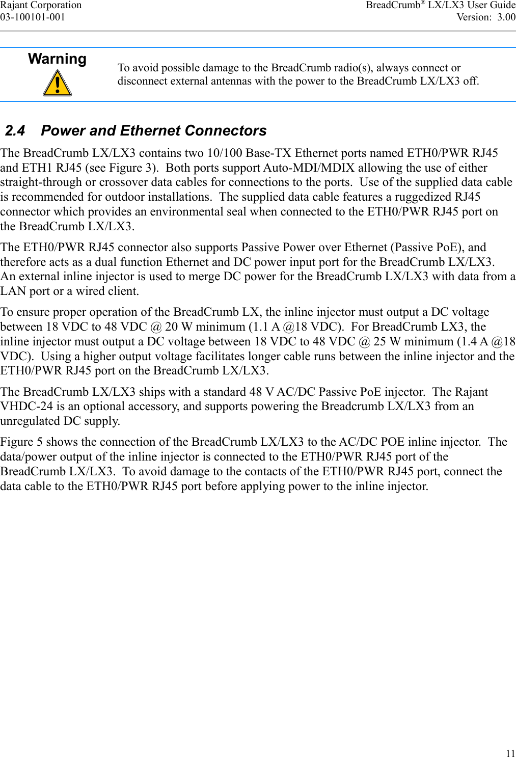 Rajant Corporation BreadCrumb® LX/LX3 User Guide03-100101-001 Version:  3.00Warning To avoid possible damage to the BreadCrumb radio(s), always connect or disconnect external antennas with the power to the BreadCrumb LX/LX3 off. 2.4  Power and Ethernet ConnectorsThe BreadCrumb LX/LX3 contains two 10/100 Base-TX Ethernet ports named ETH0/PWR RJ45 and ETH1 RJ45 (see Figure 3).  Both ports support Auto-MDI/MDIX allowing the use of either straight-through or crossover data cables for connections to the ports.  Use of the supplied data cable is recommended for outdoor installations.  The supplied data cable features a ruggedized RJ45 connector which provides an environmental seal when connected to the ETH0/PWR RJ45 port on the BreadCrumb LX/LX3.The ETH0/PWR RJ45 connector also supports Passive Power over Ethernet (Passive PoE), and therefore acts as a dual function Ethernet and DC power input port for the BreadCrumb LX/LX3. An external inline injector is used to merge DC power for the BreadCrumb LX/LX3 with data from a LAN port or a wired client.To ensure proper operation of the BreadCrumb LX, the inline injector must output a DC voltage between 18 VDC to 48 VDC @ 20 W minimum (1.1 A @18 VDC).  For BreadCrumb LX3, the inline injector must output a DC voltage between 18 VDC to 48 VDC @ 25 W minimum (1.4 A @18 VDC).  Using a higher output voltage facilitates longer cable runs between the inline injector and the ETH0/PWR RJ45 port on the BreadCrumb LX/LX3.The BreadCrumb LX/LX3 ships with a standard 48 V AC/DC Passive PoE injector.  The Rajant VHDC-24 is an optional accessory, and supports powering the Breadcrumb LX/LX3 from an unregulated DC supply.Figure 5 shows the connection of the BreadCrumb LX/LX3 to the AC/DC POE inline injector.  The data/power output of the inline injector is connected to the ETH0/PWR RJ45 port of the BreadCrumb LX/LX3.  To avoid damage to the contacts of the ETH0/PWR RJ45 port, connect the data cable to the ETH0/PWR RJ45 port before applying power to the inline injector.11