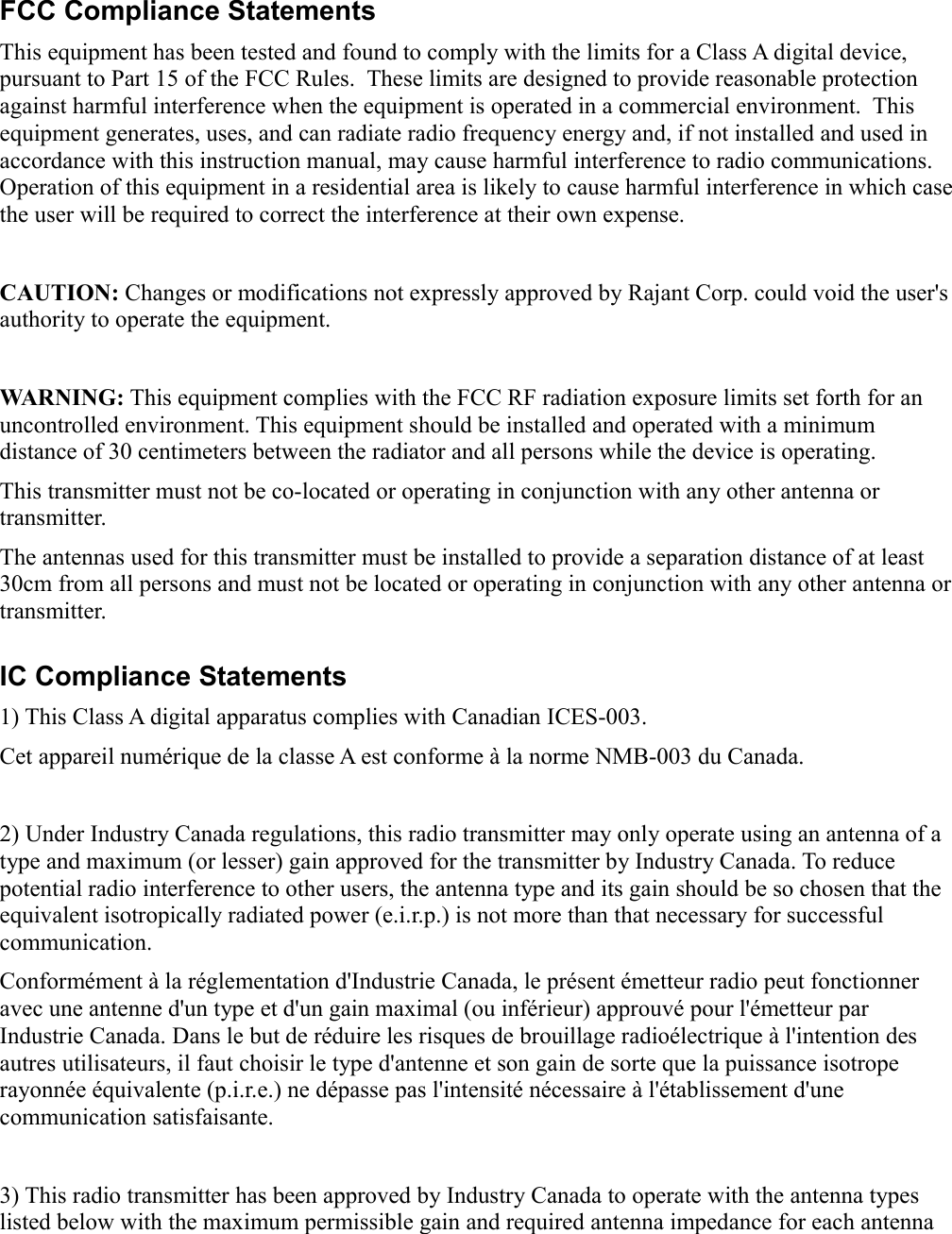 iiFCC Compliance StatementsThis equipment has been tested and found to comply with the limits for a Class A digital device, pursuant to Part 15 of the FCC Rules.  These limits are designed to provide reasonable protection against harmful interference when the equipment is operated in a commercial environment.  This equipment generates, uses, and can radiate radio frequency energy and, if not installed and used in accordance with this instruction manual, may cause harmful interference to radio communications. Operation of this equipment in a residential area is likely to cause harmful interference in which case the user will be required to correct the interference at their own expense.CAUTION: Changes or modifications not expressly approved by Rajant Corp. could void the user&apos;s authority to operate the equipment.WARNING: This equipment complies with the FCC RF radiation exposure limits set forth for an uncontrolled environment. This equipment should be installed and operated with a minimum distance of 30 centimeters between the radiator and all persons while the device is operating.This transmitter must not be co-located or operating in conjunction with any other antenna or transmitter.The antennas used for this transmitter must be installed to provide a separation distance of at least 30cm from all persons and must not be located or operating in conjunction with any other antenna or transmitter.IC Compliance Statements1) This Class A digital apparatus complies with Canadian ICES-003.Cet appareil numérique de la classe A est conforme à la norme NMB-003 du Canada.2) Under Industry Canada regulations, this radio transmitter may only operate using an antenna of a type and maximum (or lesser) gain approved for the transmitter by Industry Canada. To reduce potential radio interference to other users, the antenna type and its gain should be so chosen that the equivalent isotropically radiated power (e.i.r.p.) is not more than that necessary for successful communication.Conformément à la réglementation d&apos;Industrie Canada, le présent émetteur radio peut fonctionner avec une antenne d&apos;un type et d&apos;un gain maximal (ou inférieur) approuvé pour l&apos;émetteur par Industrie Canada. Dans le but de réduire les risques de brouillage radioélectrique à l&apos;intention des autres utilisateurs, il faut choisir le type d&apos;antenne et son gain de sorte que la puissance isotrope rayonnée équivalente (p.i.r.e.) ne dépasse pas l&apos;intensité nécessaire à l&apos;établissement d&apos;une communication satisfaisante. 3) This radio transmitter has been approved by Industry Canada to operate with the antenna types listed below with the maximum permissible gain and required antenna impedance for each antenna 