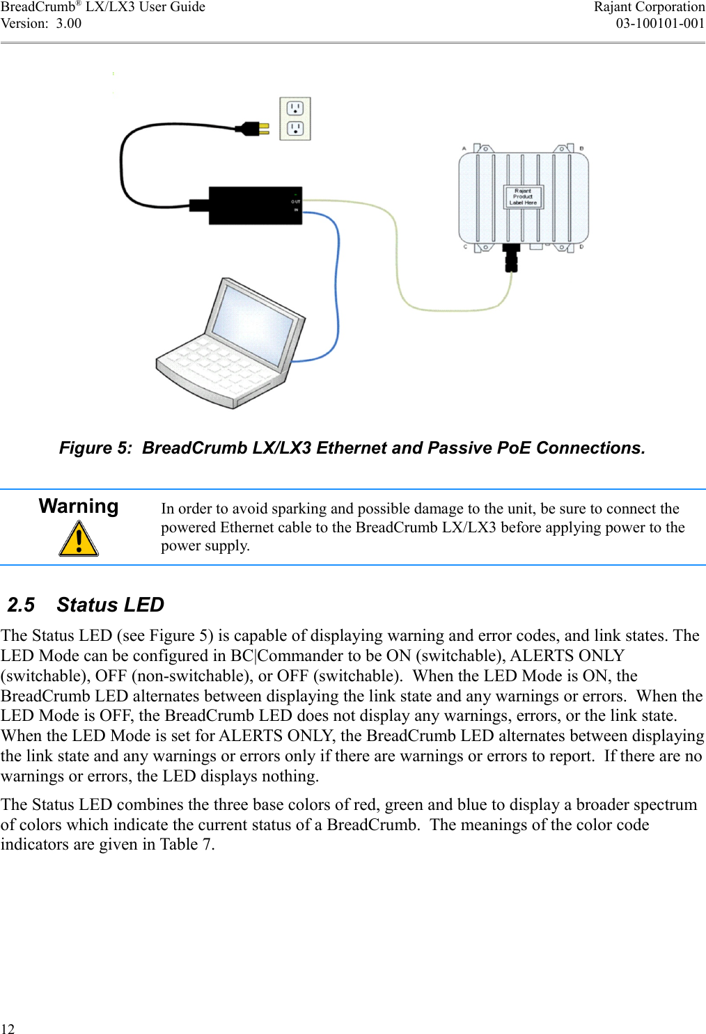 BreadCrumb® LX/LX3 User Guide Rajant CorporationVersion:  3.00 03-100101-001Warning In order to avoid sparking and possible damage to the unit, be sure to connect the powered Ethernet cable to the BreadCrumb LX/LX3 before applying power to the power supply. 2.5  Status LEDThe Status LED (see Figure 5) is capable of displaying warning and error codes, and link states. The LED Mode can be configured in BC|Commander to be ON (switchable), ALERTS ONLY (switchable), OFF (non-switchable), or OFF (switchable).  When the LED Mode is ON, the BreadCrumb LED alternates between displaying the link state and any warnings or errors.  When the LED Mode is OFF, the BreadCrumb LED does not display any warnings, errors, or the link state. When the LED Mode is set for ALERTS ONLY, the BreadCrumb LED alternates between displaying the link state and any warnings or errors only if there are warnings or errors to report.  If there are no warnings or errors, the LED displays nothing.The Status LED combines the three base colors of red, green and blue to display a broader spectrum of colors which indicate the current status of a BreadCrumb.  The meanings of the color code indicators are given in Table 7.12Figure 5:  BreadCrumb LX/LX3 Ethernet and Passive PoE Connections.