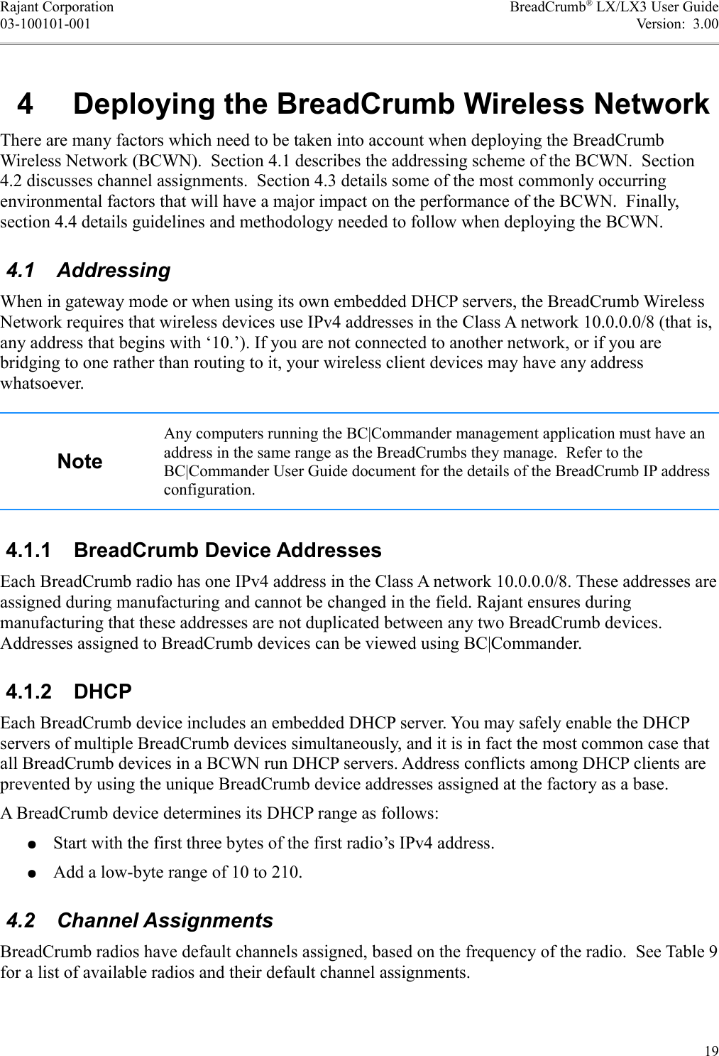 Rajant Corporation BreadCrumb® LX/LX3 User Guide03-100101-001 Version:  3.00 4  Deploying the BreadCrumb Wireless NetworkThere are many factors which need to be taken into account when deploying the BreadCrumb Wireless Network (BCWN).  Section 4.1 describes the addressing scheme of the BCWN.  Section 4.2 discusses channel assignments.  Section 4.3 details some of the most commonly occurring environmental factors that will have a major impact on the performance of the BCWN.  Finally, section 4.4 details guidelines and methodology needed to follow when deploying the BCWN. 4.1  AddressingWhen in gateway mode or when using its own embedded DHCP servers, the BreadCrumb Wireless Network requires that wireless devices use IPv4 addresses in the Class A network 10.0.0.0/8 (that is, any address that begins with ‘10.’). If you are not connected to another network, or if you are bridging to one rather than routing to it, your wireless client devices may have any address whatsoever.NoteAny computers running the BC|Commander management application must have an address in the same range as the BreadCrumbs they manage.  Refer to the BC|Commander User Guide document for the details of the BreadCrumb IP address configuration. 4.1.1  BreadCrumb Device AddressesEach BreadCrumb radio has one IPv4 address in the Class A network 10.0.0.0/8. These addresses are assigned during manufacturing and cannot be changed in the field. Rajant ensures during manufacturing that these addresses are not duplicated between any two BreadCrumb devices. Addresses assigned to BreadCrumb devices can be viewed using BC|Commander. 4.1.2  DHCPEach BreadCrumb device includes an embedded DHCP server. You may safely enable the DHCP servers of multiple BreadCrumb devices simultaneously, and it is in fact the most common case that all BreadCrumb devices in a BCWN run DHCP servers. Address conflicts among DHCP clients are prevented by using the unique BreadCrumb device addresses assigned at the factory as a base.A BreadCrumb device determines its DHCP range as follows:●Start with the first three bytes of the first radio’s IPv4 address.●Add a low-byte range of 10 to 210. 4.2  Channel AssignmentsBreadCrumb radios have default channels assigned, based on the frequency of the radio.  See Table 9 for a list of available radios and their default channel assignments.19