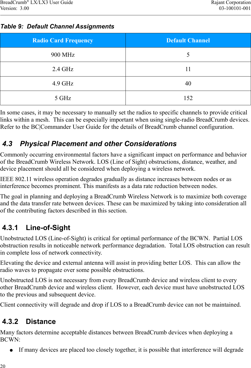 BreadCrumb® LX/LX3 User Guide Rajant CorporationVersion:  3.00 03-100101-001Table 9:  Default Channel AssignmentsRadio Card Frequency Default Channel900 MHz 52.4 GHz 114.9 GHz 405 GHz 152In some cases, it may be necessary to manually set the radios to specific channels to provide critical links within a mesh.  This can be especially important when using single-radio BreadCrumb devices. Refer to the BC|Commander User Guide for the details of BreadCrumb channel configuration. 4.3  Physical Placement and other ConsiderationsCommonly occurring environmental factors have a significant impact on performance and behavior of the BreadCrumb Wireless Network. LOS (Line of Sight) obstructions, distance, weather, and device placement should all be considered when deploying a wireless network. IEEE 802.11 wireless operation degrades gradually as distance increases between nodes or as interference becomes prominent. This manifests as a data rate reduction between nodes. The goal in planning and deploying a BreadCrumb Wireless Network is to maximize both coverage and the data transfer rate between devices. These can be maximized by taking into consideration all of the contributing factors described in this section.  4.3.1  Line-of-SightUnobstructed LOS (Line-of-Sight) is critical for optimal performance of the BCWN.  Partial LOS obstruction results in noticeable network performance degradation.  Total LOS obstruction can result in complete loss of network connectivity.Elevating the device and external antenna will assist in providing better LOS.  This can allow the radio waves to propagate over some possible obstructions.Unobstructed LOS is not necessary from every BreadCrumb device and wireless client to every other BreadCrumb device and wireless client.  However, each device must have unobstructed LOS to the previous and subsequent device.Client connectivity will degrade and drop if LOS to a BreadCrumb device can not be maintained. 4.3.2  DistanceMany factors determine acceptable distances between BreadCrumb devices when deploying a BCWN:●If many devices are placed too closely together, it is possible that interference will degrade 20