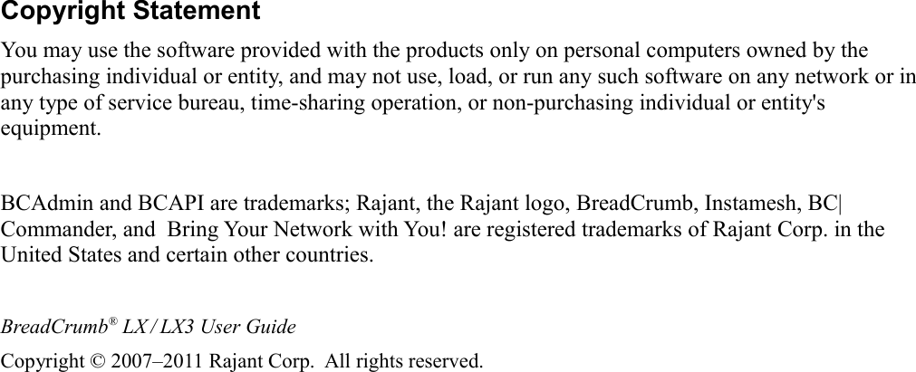 Copyright StatementYou may use the software provided with the products only on personal computers owned by the purchasing individual or entity, and may not use, load, or run any such software on any network or in any type of service bureau, time-sharing operation, or non-purchasing individual or entity&apos;s equipment.BCAdmin and BCAPI are trademarks; Rajant, the Rajant logo, BreadCrumb, Instamesh, BC|Commander, and  Bring Your Network with You! are registered trademarks of Rajant Corp. in the United States and certain other countries.BreadCrumb® LX / LX3 User GuideCopyright © 2007–2011 Rajant Corp.  All rights reserved.iv