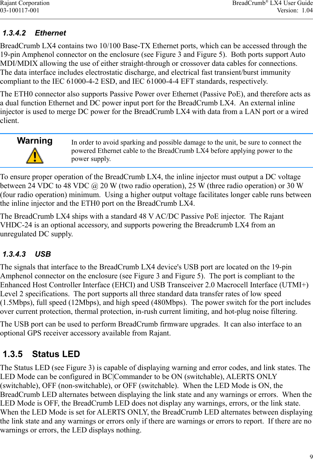 Rajant Corporation BreadCrumb® LX4 User Guide03-100117-001 Version:  1.04 1.3.4.2  EthernetBreadCrumb LX4 contains two 10/100 Base-TX Ethernet ports, which can be accessed through the 19-pin Amphenol connector on the enclosure (see Figure 3 and Figure 5).  Both ports support Auto MDI/MDIX allowing the use of either straight-through or crossover data cables for connections. The data interface includes electrostatic discharge, and electrical fast transient/burst immunity compliant to the IEC 61000-4-2 ESD, and IEC 61000-4-4 EFT standards, respectively.The ETH0 connector also supports Passive Power over Ethernet (Passive PoE), and therefore acts as a dual function Ethernet and DC power input port for the BreadCrumb LX4.  An external inline injector is used to merge DC power for the BreadCrumb LX4 with data from a LAN port or a wired client.Warning In order to avoid sparking and possible damage to the unit, be sure to connect the powered Ethernet cable to the BreadCrumb LX4 before applying power to the power supply.To ensure proper operation of the BreadCrumb LX4, the inline injector must output a DC voltage between 24 VDC to 48 VDC @ 20 W (two radio operation), 25 W (three radio operation) or 30 W (four radio operation) minimum.  Using a higher output voltage facilitates longer cable runs between the inline injector and the ETH0 port on the BreadCrumb LX4.The BreadCrumb LX4 ships with a standard 48 V AC/DC Passive PoE injector.  The Rajant VHDC-24 is an optional accessory, and supports powering the Breadcrumb LX4 from an unregulated DC supply. 1.3.4.3  USBThe signals that interface to the BreadCrumb LX4 device&apos;s USB port are located on the 19-pin Amphenol connector on the enclosure (see Figure 3 and Figure 5).  The port is compliant to the Enhanced Host Controller Interface (EHCI) and USB Transceiver 2.0 Macrocell Interface (UTMI+) Level 2 specifications.  The port supports all three standard data transfer rates of low speed (1.5Mbps), full speed (12Mbps), and high speed (480Mbps).  The power switch for the port includes over current protection, thermal protection, in-rush current limiting, and hot-plug noise filtering. The USB port can be used to perform BreadCrumb firmware upgrades.  It can also interface to an optional GPS receiver accessory available from Rajant. 1.3.5  Status LEDThe Status LED (see Figure 3) is capable of displaying warning and error codes, and link states. The LED Mode can be configured in BC|Commander to be ON (switchable), ALERTS ONLY (switchable), OFF (non-switchable), or OFF (switchable).  When the LED Mode is ON, the BreadCrumb LED alternates between displaying the link state and any warnings or errors.  When the LED Mode is OFF, the BreadCrumb LED does not display any warnings, errors, or the link state. When the LED Mode is set for ALERTS ONLY, the BreadCrumb LED alternates between displaying the link state and any warnings or errors only if there are warnings or errors to report.  If there are no warnings or errors, the LED displays nothing.9