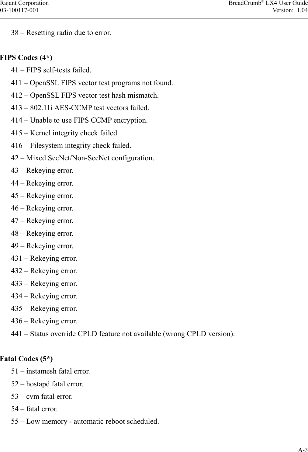 Rajant Corporation BreadCrumb® LX4 User Guide03-100117-001 Version:  1.04      38 – Resetting radio due to error.FIPS Codes (4*)      41 – FIPS self-tests failed.      411 – OpenSSL FIPS vector test programs not found.      412 – OpenSSL FIPS vector test hash mismatch.      413 – 802.11i AES-CCMP test vectors failed.      414 – Unable to use FIPS CCMP encryption.      415 – Kernel integrity check failed.      416 – Filesystem integrity check failed.      42 – Mixed SecNet/Non-SecNet configuration.      43 – Rekeying error.      44 – Rekeying error.      45 – Rekeying error.      46 – Rekeying error.      47 – Rekeying error.      48 – Rekeying error.      49 – Rekeying error.      431 – Rekeying error.      432 – Rekeying error.      433 – Rekeying error.      434 – Rekeying error.      435 – Rekeying error.      436 – Rekeying error.      441 – Status override CPLD feature not available (wrong CPLD version).Fatal Codes (5*)      51 – instamesh fatal error.      52 – hostapd fatal error.      53 – cvm fatal error.      54 – fatal error.      55 – Low memory - automatic reboot scheduled.A-3