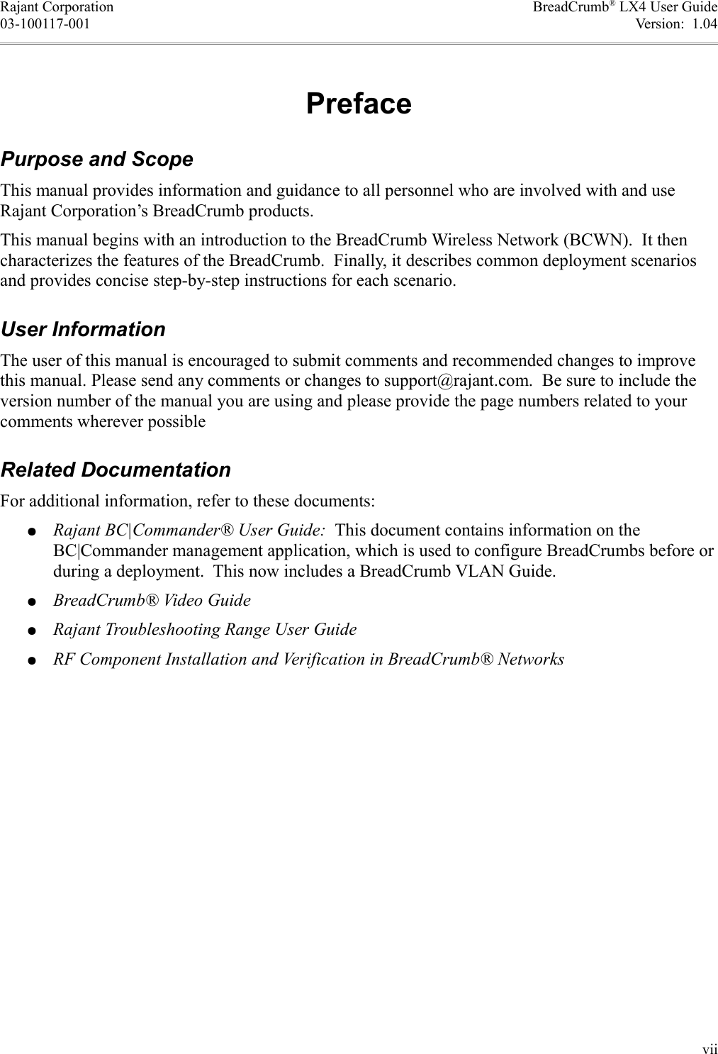 Rajant Corporation BreadCrumb® LX4 User Guide03-100117-001 Version:  1.04PrefacePurpose and ScopeThis manual provides information and guidance to all personnel who are involved with and use Rajant Corporation’s BreadCrumb products.This manual begins with an introduction to the BreadCrumb Wireless Network (BCWN).  It then characterizes the features of the BreadCrumb.  Finally, it describes common deployment scenarios and provides concise step-by-step instructions for each scenario.User InformationThe user of this manual is encouraged to submit comments and recommended changes to improve this manual. Please send any comments or changes to support@rajant.com.  Be sure to include the version number of the manual you are using and please provide the page numbers related to your comments wherever possibleRelated DocumentationFor additional information, refer to these documents:●Rajant BC|Commander® User Guide:  This document contains information on the BC|Commander management application, which is used to configure BreadCrumbs before or during a deployment.  This now includes a BreadCrumb VLAN Guide.●BreadCrumb® Video Guide●Rajant Troubleshooting Range User Guide●RF Component Installation and Verification in BreadCrumb® Networksvii