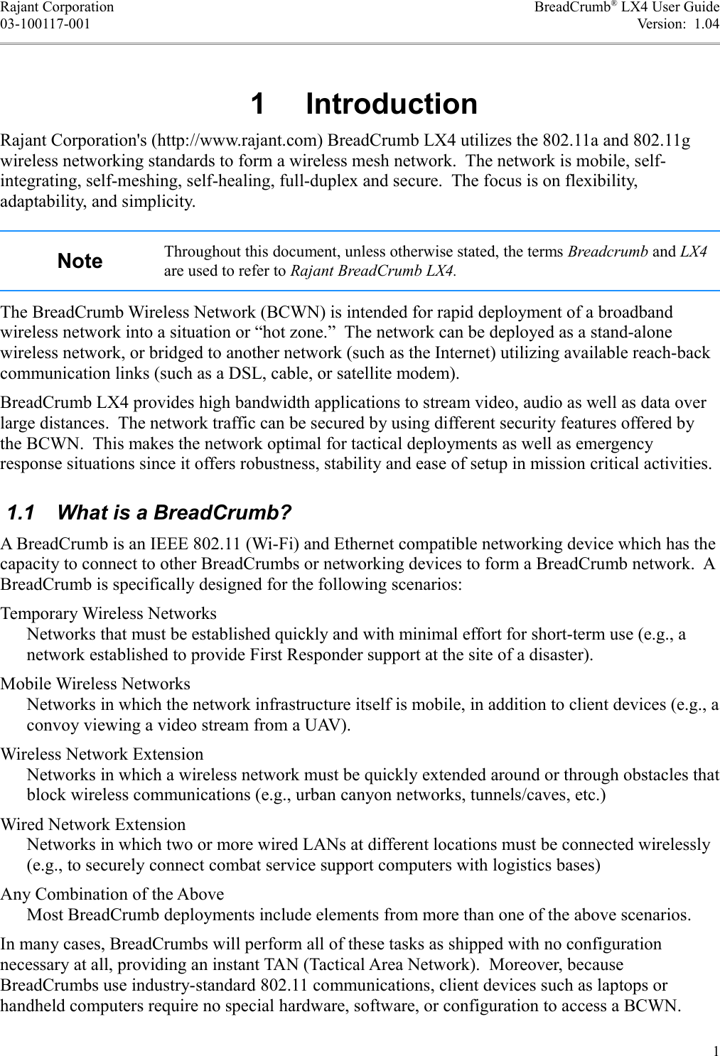 Rajant Corporation BreadCrumb® LX4 User Guide03-100117-001 Version:  1.04 1  IntroductionRajant Corporation&apos;s (http://www.rajant.com) BreadCrumb LX4 utilizes the 802.11a and 802.11g wireless networking standards to form a wireless mesh network.  The network is mobile, self-integrating, self-meshing, self-healing, full-duplex and secure.  The focus is on flexibility, adaptability, and simplicity.Note Throughout this document, unless otherwise stated, the terms Breadcrumb and LX4 are used to refer to Rajant BreadCrumb LX4.The BreadCrumb Wireless Network (BCWN) is intended for rapid deployment of a broadband wireless network into a situation or “hot zone.”  The network can be deployed as a stand-alone wireless network, or bridged to another network (such as the Internet) utilizing available reach-back communication links (such as a DSL, cable, or satellite modem).BreadCrumb LX4 provides high bandwidth applications to stream video, audio as well as data over large distances.  The network traffic can be secured by using different security features offered by the BCWN.  This makes the network optimal for tactical deployments as well as emergency response situations since it offers robustness, stability and ease of setup in mission critical activities. 1.1  What is a BreadCrumb?A BreadCrumb is an IEEE 802.11 (Wi-Fi) and Ethernet compatible networking device which has the capacity to connect to other BreadCrumbs or networking devices to form a BreadCrumb network.  A BreadCrumb is specifically designed for the following scenarios:Temporary Wireless NetworksNetworks that must be established quickly and with minimal effort for short-term use (e.g., a network established to provide First Responder support at the site of a disaster).Mobile Wireless NetworksNetworks in which the network infrastructure itself is mobile, in addition to client devices (e.g., a convoy viewing a video stream from a UAV).Wireless Network ExtensionNetworks in which a wireless network must be quickly extended around or through obstacles that block wireless communications (e.g., urban canyon networks, tunnels/caves, etc.)Wired Network ExtensionNetworks in which two or more wired LANs at different locations must be connected wirelessly (e.g., to securely connect combat service support computers with logistics bases)Any Combination of the AboveMost BreadCrumb deployments include elements from more than one of the above scenarios.In many cases, BreadCrumbs will perform all of these tasks as shipped with no configuration necessary at all, providing an instant TAN (Tactical Area Network).  Moreover, because BreadCrumbs use industry-standard 802.11 communications, client devices such as laptops or handheld computers require no special hardware, software, or configuration to access a BCWN.1