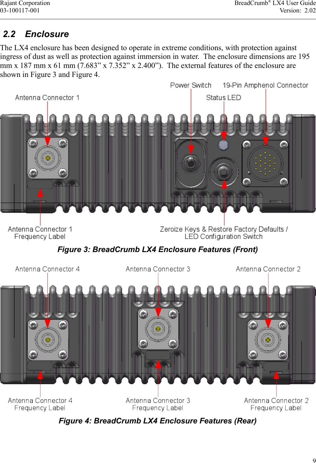 Rajant Corporation BreadCrumb® LX4 User Guide03-100117-001 Version:  2.02 2.2  EnclosureThe LX4 enclosure has been designed to operate in extreme conditions, with protection against ingress of dust as well as protection against immersion in water.  The enclosure dimensions are 195 mm x 187 mm x 61 mm (7.683” x 7.352” x 2.400”).  The external features of the enclosure are shown in Figure 3 and Figure 4.9Figure 4: BreadCrumb LX4 Enclosure Features (Rear)Figure 3: BreadCrumb LX4 Enclosure Features (Front)