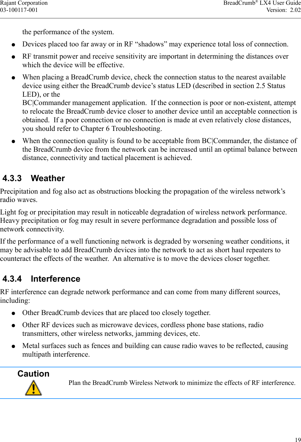 Rajant Corporation BreadCrumb® LX4 User Guide03-100117-001 Version:  2.02the performance of the system.●Devices placed too far away or in RF “shadows” may experience total loss of connection.●RF transmit power and receive sensitivity are important in determining the distances over which the device will be effective.●When placing a BreadCrumb device, check the connection status to the nearest available device using either the BreadCrumb device’s status LED (described in section 2.5 StatusLED), or the BC|Commander management application.  If the connection is poor or non-existent, attempt to relocate the BreadCrumb device closer to another device until an acceptable connection is obtained.  If a poor connection or no connection is made at even relatively close distances, you should refer to Chapter 6 Troubleshooting.●When the connection quality is found to be acceptable from BC|Commander, the distance of the BreadCrumb device from the network can be increased until an optimal balance between distance, connectivity and tactical placement is achieved. 4.3.3  WeatherPrecipitation and fog also act as obstructions blocking the propagation of the wireless network’s radio waves.Light fog or precipitation may result in noticeable degradation of wireless network performance. Heavy precipitation or fog may result in severe performance degradation and possible loss of network connectivity.If the performance of a well functioning network is degraded by worsening weather conditions, it may be advisable to add BreadCrumb devices into the network to act as short haul repeaters to counteract the effects of the weather.  An alternative is to move the devices closer together. 4.3.4  InterferenceRF interference can degrade network performance and can come from many different sources, including:●Other BreadCrumb devices that are placed too closely together.●Other RF devices such as microwave devices, cordless phone base stations, radio transmitters, other wireless networks, jamming devices, etc.●Metal surfaces such as fences and building can cause radio waves to be reflected, causing multipath interference.CautionPlan the BreadCrumb Wireless Network to minimize the effects of RF interference.19