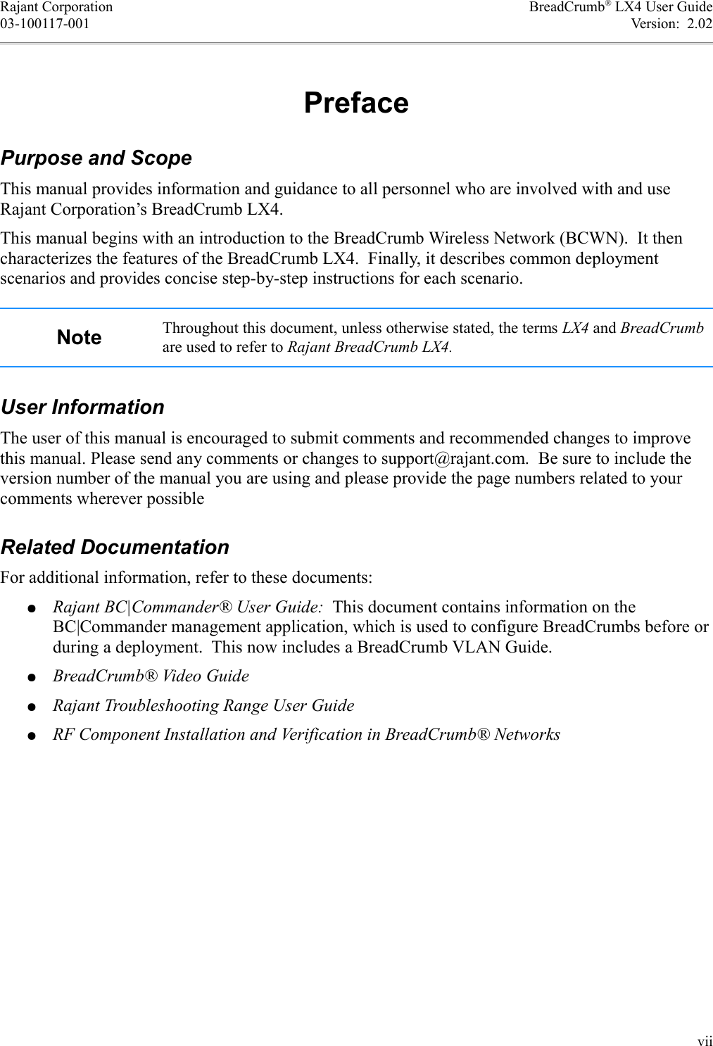 Rajant Corporation BreadCrumb® LX4 User Guide03-100117-001 Version:  2.02PrefacePurpose and ScopeThis manual provides information and guidance to all personnel who are involved with and use Rajant Corporation’s BreadCrumb LX4.This manual begins with an introduction to the BreadCrumb Wireless Network (BCWN).  It then characterizes the features of the BreadCrumb LX4.  Finally, it describes common deployment scenarios and provides concise step-by-step instructions for each scenario.Note Throughout this document, unless otherwise stated, the terms LX4 and BreadCrumb are used to refer to Rajant BreadCrumb LX4.User InformationThe user of this manual is encouraged to submit comments and recommended changes to improve this manual. Please send any comments or changes to support@rajant.com.  Be sure to include the version number of the manual you are using and please provide the page numbers related to your comments wherever possibleRelated DocumentationFor additional information, refer to these documents:●Rajant BC|Commander® User Guide:  This document contains information on the BC|Commander management application, which is used to configure BreadCrumbs before or during a deployment.  This now includes a BreadCrumb VLAN Guide.●BreadCrumb® Video Guide●Rajant Troubleshooting Range User Guide●RF Component Installation and Verification in BreadCrumb® Networksvii