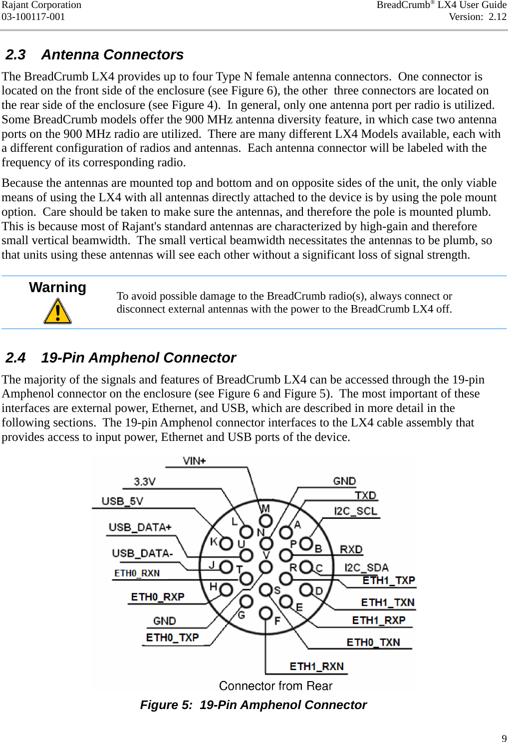 Rajant Corporation BreadCrumb® LX4 User Guide03-100117-001 Version:  2.12 2.3  Antenna ConnectorsThe BreadCrumb LX4 provides up to four Type N female antenna connectors.  One connector is located on the front side of the enclosure (see Figure 6), the other  three connectors are located on the rear side of the enclosure (see Figure 4).  In general, only one antenna port per radio is utilized. Some BreadCrumb models offer the 900 MHz antenna diversity feature, in which case two antenna ports on the 900 MHz radio are utilized.  There are many different LX4 Models available, each with a different configuration of radios and antennas.  Each antenna connector will be labeled with the frequency of its corresponding radio.Because the antennas are mounted top and bottom and on opposite sides of the unit, the only viable means of using the LX4 with all antennas directly attached to the device is by using the pole mount option.  Care should be taken to make sure the antennas, and therefore the pole is mounted plumb. This is because most of Rajant&apos;s standard antennas are characterized by high-gain and therefore small vertical beamwidth.  The small vertical beamwidth necessitates the antennas to be plumb, so that units using these antennas will see each other without a significant loss of signal strength.Warning To avoid possible damage to the BreadCrumb radio(s), always connect or disconnect external antennas with the power to the BreadCrumb LX4 off. 2.4  19-Pin Amphenol ConnectorThe majority of the signals and features of BreadCrumb LX4 can be accessed through the 19-pin Amphenol connector on the enclosure (see Figure 6 and Figure 5).  The most important of these interfaces are external power, Ethernet, and USB, which are described in more detail in the following sections.  The 19-pin Amphenol connector interfaces to the LX4 cable assembly that provides access to input power, Ethernet and USB ports of the device.9Figure 5:  19-Pin Amphenol Connector