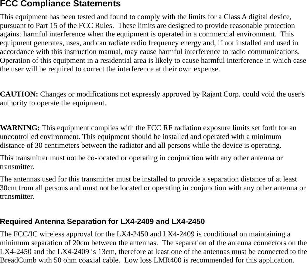 FCC Compliance StatementsThis equipment has been tested and found to comply with the limits for a Class A digital device, pursuant to Part 15 of the FCC Rules.  These limits are designed to provide reasonable protection against harmful interference when the equipment is operated in a commercial environment.  This equipment generates, uses, and can radiate radio frequency energy and, if not installed and used in accordance with this instruction manual, may cause harmful interference to radio communications. Operation of this equipment in a residential area is likely to cause harmful interference in which case the user will be required to correct the interference at their own expense.CAUTION: Changes or modifications not expressly approved by Rajant Corp. could void the user&apos;s authority to operate the equipment.WARNING: This equipment complies with the FCC RF radiation exposure limits set forth for an uncontrolled environment. This equipment should be installed and operated with a minimum distance of 30 centimeters between the radiator and all persons while the device is operating.This transmitter must not be co-located or operating in conjunction with any other antenna or transmitter.The antennas used for this transmitter must be installed to provide a separation distance of at least 30cm from all persons and must not be located or operating in conjunction with any other antenna or transmitter.Required Antenna Separation for LX4-2409 and LX4-2450The FCC/IC wireless approval for the LX4-2450 and LX4-2409 is conditional on maintaining a minimum separation of 20cm between the antennas.  The separation of the antenna connectors on the LX4-2450 and the LX4-2409 is 13cm, therefore at least one of the antennas must be connected to the BreadCumb with 50 ohm coaxial cable.  Low loss LMR400 is recommended for this application.