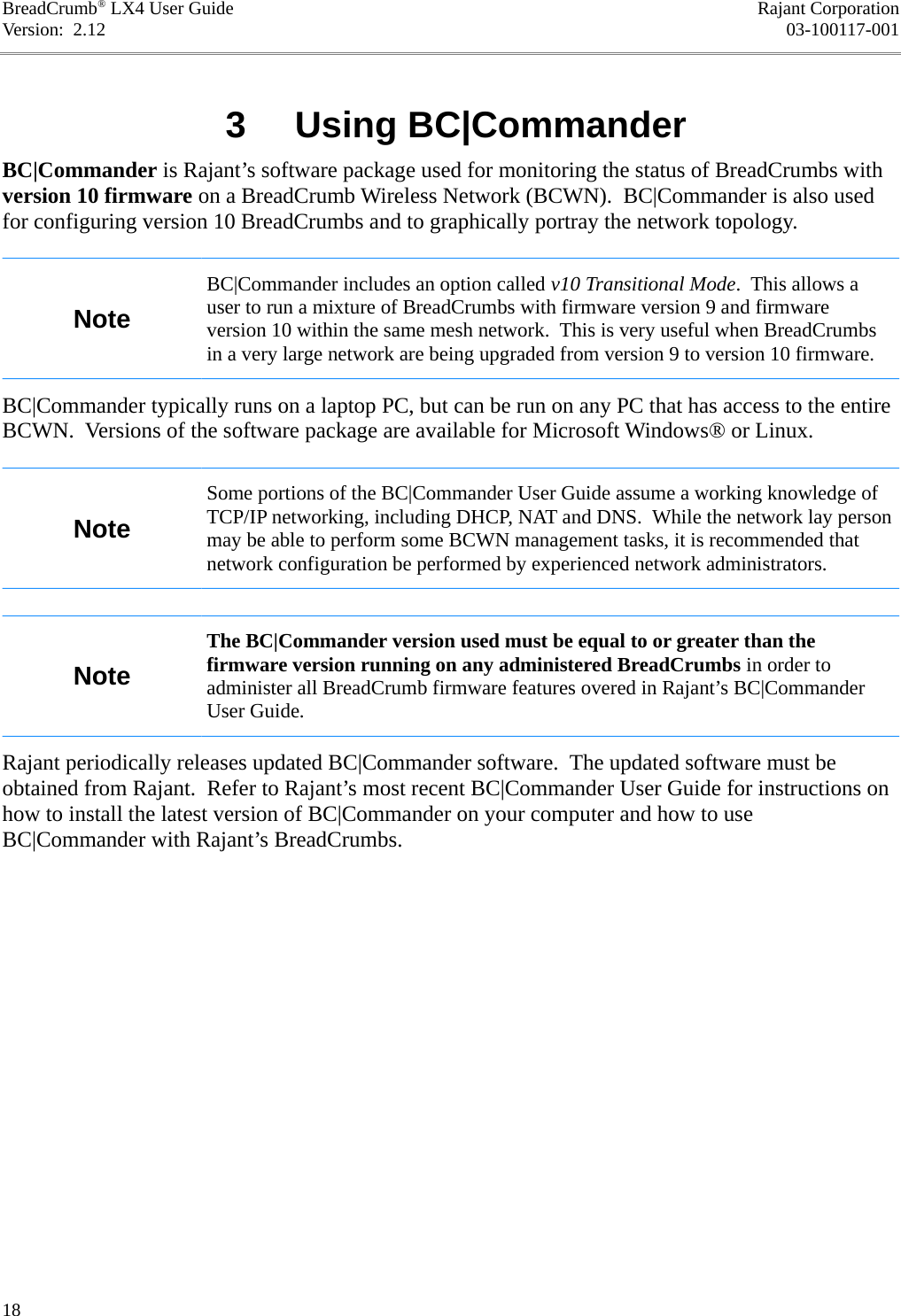 BreadCrumb® LX4 User Guide Rajant CorporationVersion:  2.12 03-100117-001 3  Using BC|CommanderBC|Commander is Rajant’s software package used for monitoring the status of BreadCrumbs with version 10 firmware on a BreadCrumb Wireless Network (BCWN).  BC|Commander is also used for configuring version 10 BreadCrumbs and to graphically portray the network topology.NoteBC|Commander includes an option called v10 Transitional Mode.  This allows a user to run a mixture of BreadCrumbs with firmware version 9 and firmware version 10 within the same mesh network.  This is very useful when BreadCrumbs in a very large network are being upgraded from version 9 to version 10 firmware.BC|Commander typically runs on a laptop PC, but can be run on any PC that has access to the entire BCWN.  Versions of the software package are available for Microsoft Windows® or Linux.NoteSome portions of the BC|Commander User Guide assume a working knowledge of TCP/IP networking, including DHCP, NAT and DNS.  While the network lay person may be able to perform some BCWN management tasks, it is recommended that network configuration be performed by experienced network administrators.NoteThe BC|Commander version used must be equal to or greater than the firmware version running on any administered BreadCrumbs in order to administer all BreadCrumb firmware features overed in Rajant’s BC|Commander User Guide.Rajant periodically releases updated BC|Commander software.  The updated software must be obtained from Rajant.  Refer to Rajant’s most recent BC|Commander User Guide for instructions on how to install the latest version of BC|Commander on your computer and how to use BC|Commander with Rajant’s BreadCrumbs.18